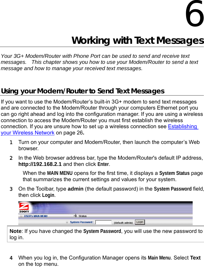  6 Working with Text Messages Your 3G+ Modem/Router with Phone Port can be used to send and receive text messages.    This chapter shows you how to use your Modem/Router to send a text message and how to manage your received text messages.  Using your Modem/Router to Send Text Messages If you want to use the Modem/Router’s built-in 3G+ modem to send text messages and are connected to the Modem/Router through your computers Ethernet port you can go right ahead and log into the configuration manager. If you are using a wireless connection to access the Modem/Router you must first establish the wireless connection. If you are unsure how to set up a wireless connection see Establishing your Wireless Network on page 26.  1 Turn on your computer and Modem/Router, then launch the computer’s Web browser. 2 In the Web browser address bar, type the Modem/Router&apos;s default IP address, http://192.168.2.1 and then click Enter. When the MAIN MENU opens for the first time, it displays a System Status page that summarizes the current settings and values for your system.   3 On the Toolbar, type admin (the default password) in the System Password field, then click Login.   Note: If you have changed the System Password, you will use the new password to log in.  4 When you log in, the Configuration Manager opens its Main Menu. Select Text on the top menu.    