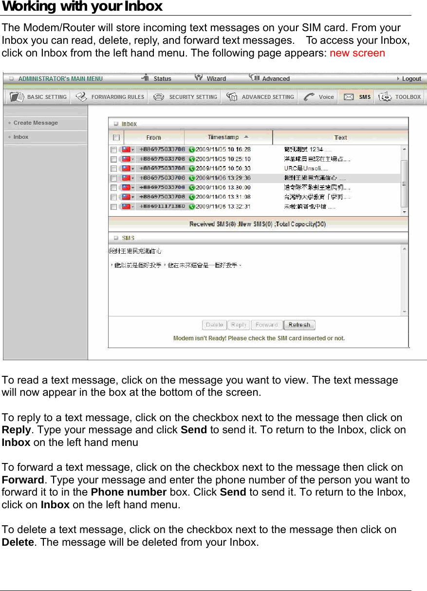   Working with your Inbox The Modem/Router will store incoming text messages on your SIM card. From your Inbox you can read, delete, reply, and forward text messages.    To access your Inbox, click on Inbox from the left hand menu. The following page appears: new screen    To read a text message, click on the message you want to view. The text message will now appear in the box at the bottom of the screen.  To reply to a text message, click on the checkbox next to the message then click on Reply. Type your message and click Send to send it. To return to the Inbox, click on Inbox on the left hand menu  To forward a text message, click on the checkbox next to the message then click on Forward. Type your message and enter the phone number of the person you want to forward it to in the Phone number box. Click Send to send it. To return to the Inbox, click on Inbox on the left hand menu.  To delete a text message, click on the checkbox next to the message then click on Delete. The message will be deleted from your Inbox.   