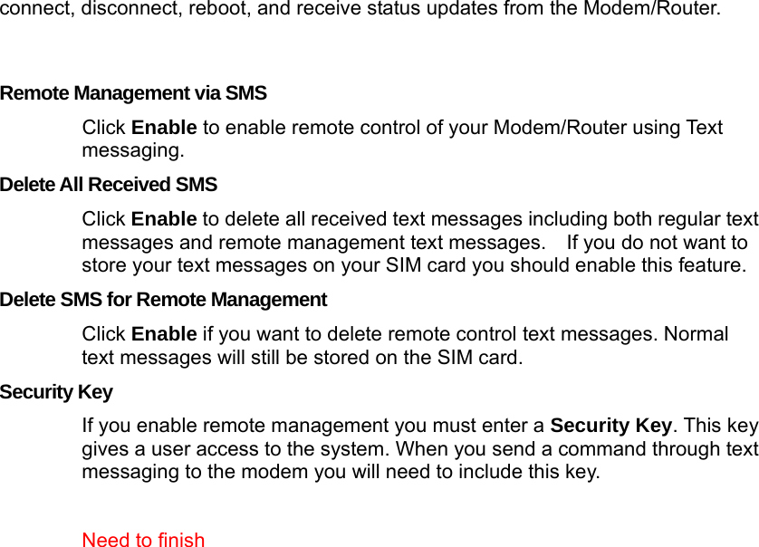  connect, disconnect, reboot, and receive status updates from the Modem/Router.     Remote Management via SMS Click Enable to enable remote control of your Modem/Router using Text messaging. Delete All Received SMS Click Enable to delete all received text messages including both regular text messages and remote management text messages.    If you do not want to store your text messages on your SIM card you should enable this feature. Delete SMS for Remote Management Click Enable if you want to delete remote control text messages. Normal text messages will still be stored on the SIM card. Security Key If you enable remote management you must enter a Security Key. This key gives a user access to the system. When you send a command through text messaging to the modem you will need to include this key.    Need to finish   
