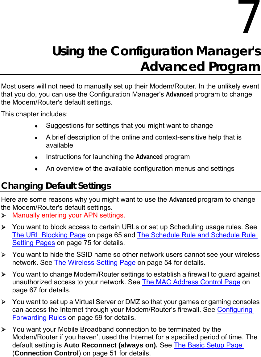                   7 Using the Configuration Manager&apos;s Advanced Program Most users will not need to manually set up their Modem/Router. In the unlikely event that you do, you can use the Configuration Manager&apos;s Advanced program to change the Modem/Router&apos;s default settings. This chapter includes: • Suggestions for settings that you might want to change • A brief description of the online and context-sensitive help that is available • Instructions for launching the Advanced program • An overview of the available configuration menus and settings Changing Default Settings Here are some reasons why you might want to use the Advanced program to change the Modem/Router&apos;s default settings. ¾ Manually entering your APN settings. ¾ You want to block access to certain URLs or set up Scheduling usage rules. See The URL Blocking Page on page 65 and The Schedule Rule and Schedule Rule Setting Pages on page 75 for details. ¾ You want to hide the SSID name so other network users cannot see your wireless network. See The Wireless Setting Page on page 54 for details. ¾ You want to change Modem/Router settings to establish a firewall to guard against unauthorized access to your network. See The MAC Address Control Page on page 67 for details. ¾ You want to set up a Virtual Server or DMZ so that your games or gaming consoles can access the Internet through your Modem/Router&apos;s firewall. See Configuring Forwarding Rules on page 59 for details. ¾ You want your Mobile Broadband connection to be terminated by the Modem/Router if you haven’t used the Internet for a specified period of time. The default setting is Auto Reconnect (always on). See The Basic Setup Page (Connection Control) on page 51 for details. 