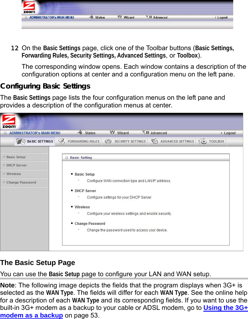                    12 On the Basic Settings page, click one of the Toolbar buttons (Basic Settings, Forwarding Rules, Security Settings, Advanced Settings, or Toolbox). The corresponding window opens. Each window contains a description of the configuration options at center and a configuration menu on the left pane.   Configuring Basic Settings The Basic Settings page lists the four configuration menus on the left pane and provides a description of the configuration menus at center.  The Basic Setup Page You can use the Basic Setup page to configure your LAN and WAN setup. Note: The following image depicts the fields that the program displays when 3G+ is selected as the WAN Type. The fields will differ for each WAN Type. See the online help for a description of each WAN Type and its corresponding fields. If you want to use the built-in 3G+ modem as a backup to your cable or ADSL modem, go to Using the 3G+ modem as a backup on page 53. 