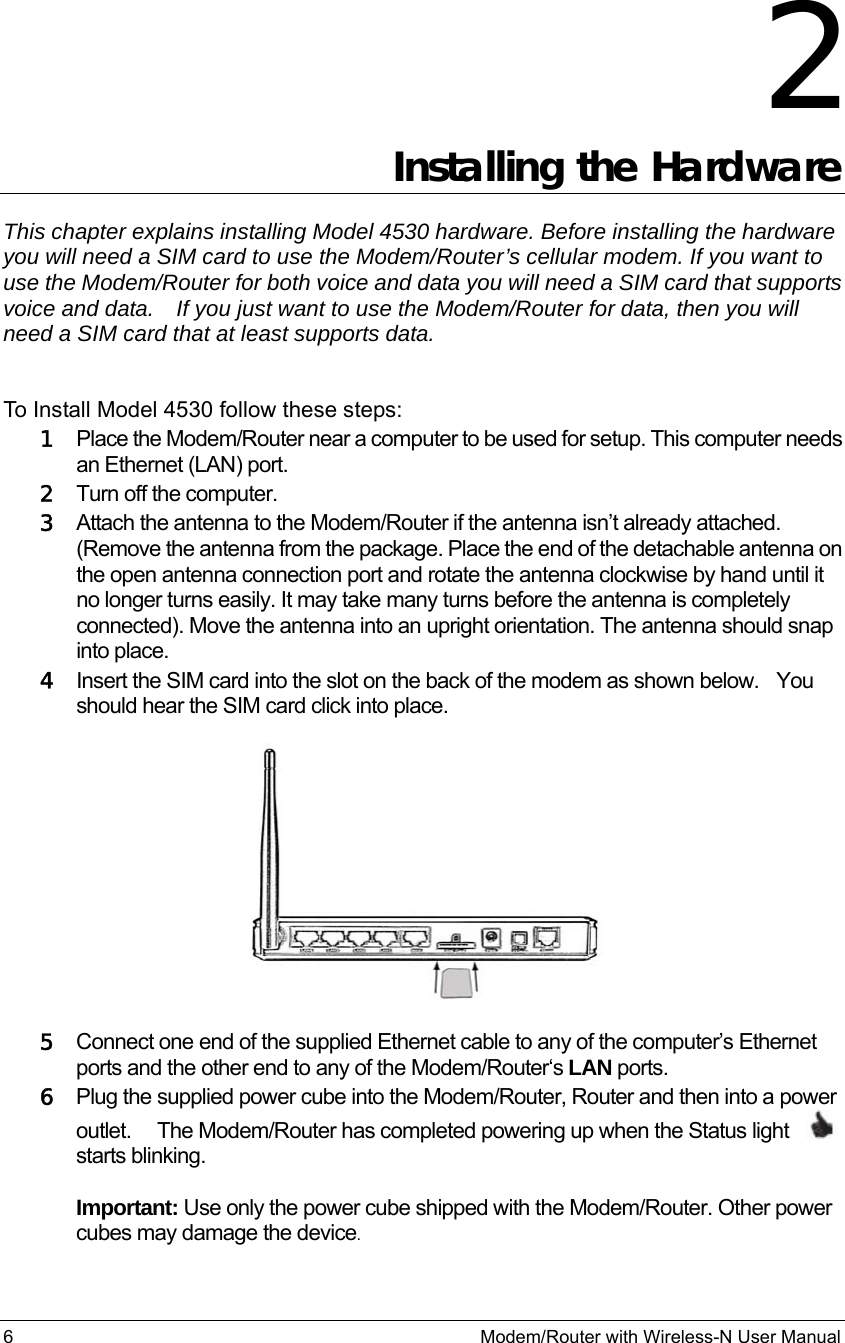6                                                          Modem/Router with Wireless-N User Manual 2 Installing the Hardware This chapter explains installing Model 4530 hardware. Before installing the hardware you will need a SIM card to use the Modem/Router’s cellular modem. If you want to use the Modem/Router for both voice and data you will need a SIM card that supports voice and data.    If you just want to use the Modem/Router for data, then you will need a SIM card that at least supports data.  To Install Model 4530 follow these steps: 1 Place the Modem/Router near a computer to be used for setup. This computer needs an Ethernet (LAN) port. 2 Turn off the computer. 3 Attach the antenna to the Modem/Router if the antenna isn’t already attached. (Remove the antenna from the package. Place the end of the detachable antenna on the open antenna connection port and rotate the antenna clockwise by hand until it no longer turns easily. It may take many turns before the antenna is completely connected). Move the antenna into an upright orientation. The antenna should snap into place.    4 Insert the SIM card into the slot on the back of the modem as shown below.   You should hear the SIM card click into place.   5 Connect one end of the supplied Ethernet cable to any of the computer’s Ethernet ports and the other end to any of the Modem/Router‘s LAN ports.  6 Plug the supplied power cube into the Modem/Router, Router and then into a power outlet.     The Modem/Router has completed powering up when the Status light     starts blinking.  Important: Use only the power cube shipped with the Modem/Router. Other power cubes may damage the device. 