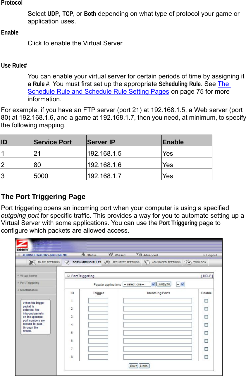                  Protocol Select UDP, TCP, or Both depending on what type of protocol your game or application uses. Enable Click to enable the Virtual Server    Use Rule# You can enable your virtual server for certain periods of time by assigning it a Rule #. You must first set up the appropriate Scheduling Rule. See The Schedule Rule and Schedule Rule Setting Pages on page 75 for more information. For example, if you have an FTP server (port 21) at 192.168.1.5, a Web server (port 80) at 192.168.1.6, and a game at 192.168.1.7, then you need, at minimum, to specify the following mapping.       The Port Triggering Page Port triggering opens an incoming port when your computer is using a specified outgoing port for specific traffic. This provides a way for you to automate setting up a Virtual Server with some applications. You can use the Port Triggering page to configure which packets are allowed access.  ID  Service Port  Server IP  Enable 1 21  192.168.1.5  Yes 2 80  192.168.1.6  Yes 3 5000  192.168.1.7  Yes 