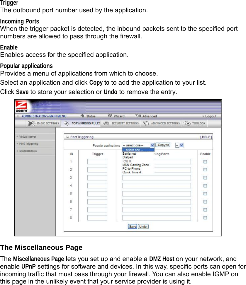  Trigger  The outbound port number used by the application. Incoming Ports  When the trigger packet is detected, the inbound packets sent to the specified port numbers are allowed to pass through the firewall. Enable  Enables access for the specified application. Popular applications  Provides a menu of applications from which to choose.   Select an application and click Copy to to add the application to your list. Click Save to store your selection or Undo to remove the entry.  The Miscellaneous Page The Miscellaneous Page lets you set up and enable a DMZ Host on your network, and enable UPnP settings for software and devices. In this way, specific ports can open for incoming traffic that must pass through your firewall. You can also enable IGMP on this page in the unlikely event that your service provider is using it. 
