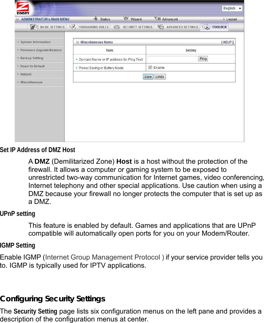                  Set IP Address of DMZ Host  A DMZ (Demilitarized Zone) Host is a host without the protection of the firewall. It allows a computer or gaming system to be exposed to unrestricted two-way communication for Internet games, video conferencing, Internet telephony and other special applications. Use caution when using a DMZ because your firewall no longer protects the computer that is set up as a DMZ. UPnP setting  This feature is enabled by default. Games and applications that are UPnP compatible will automatically open ports for you on your Modem/Router. IGMP Setting Enable IGMP (Internet Group Management Protocol ) if your service provider tells you to. IGMP is typically used for IPTV applications.    Configuring Security Settings The Security Setting page lists six configuration menus on the left pane and provides a description of the configuration menus at center. 