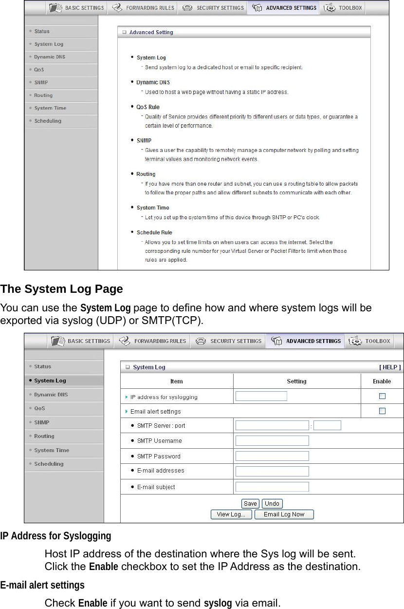   The System Log Page You can use the System Log page to define how and where system logs will be exported via syslog (UDP) or SMTP(TCP).  IP Address for Syslogging Host IP address of the destination where the Sys log will be sent. Click the Enable checkbox to set the IP Address as the destination. E-mail alert settings Check Enable if you want to send syslog via email. 