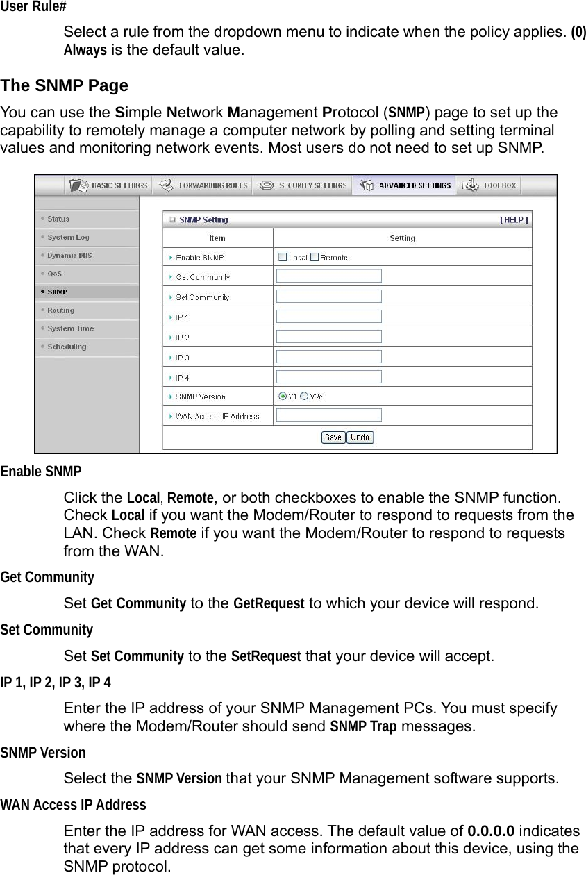                  User Rule# Select a rule from the dropdown menu to indicate when the policy applies. (0) Always is the default value. The SNMP Page You can use the Simple Network Management Protocol (SNMP) page to set up the capability to remotely manage a computer network by polling and setting terminal values and monitoring network events. Most users do not need to set up SNMP.   Enable SNMP Click the Local, Remote, or both checkboxes to enable the SNMP function. Check Local if you want the Modem/Router to respond to requests from the LAN. Check Remote if you want the Modem/Router to respond to requests from the WAN.   Get Community Set Get Community to the GetRequest to which your device will respond.   Set Community Set Set Community to the SetRequest that your device will accept. IP 1, IP 2, IP 3, IP 4   Enter the IP address of your SNMP Management PCs. You must specify where the Modem/Router should send SNMP Trap messages. SNMP Version Select the SNMP Version that your SNMP Management software supports. WAN Access IP Address   Enter the IP address for WAN access. The default value of 0.0.0.0 indicates that every IP address can get some information about this device, using the SNMP protocol.   