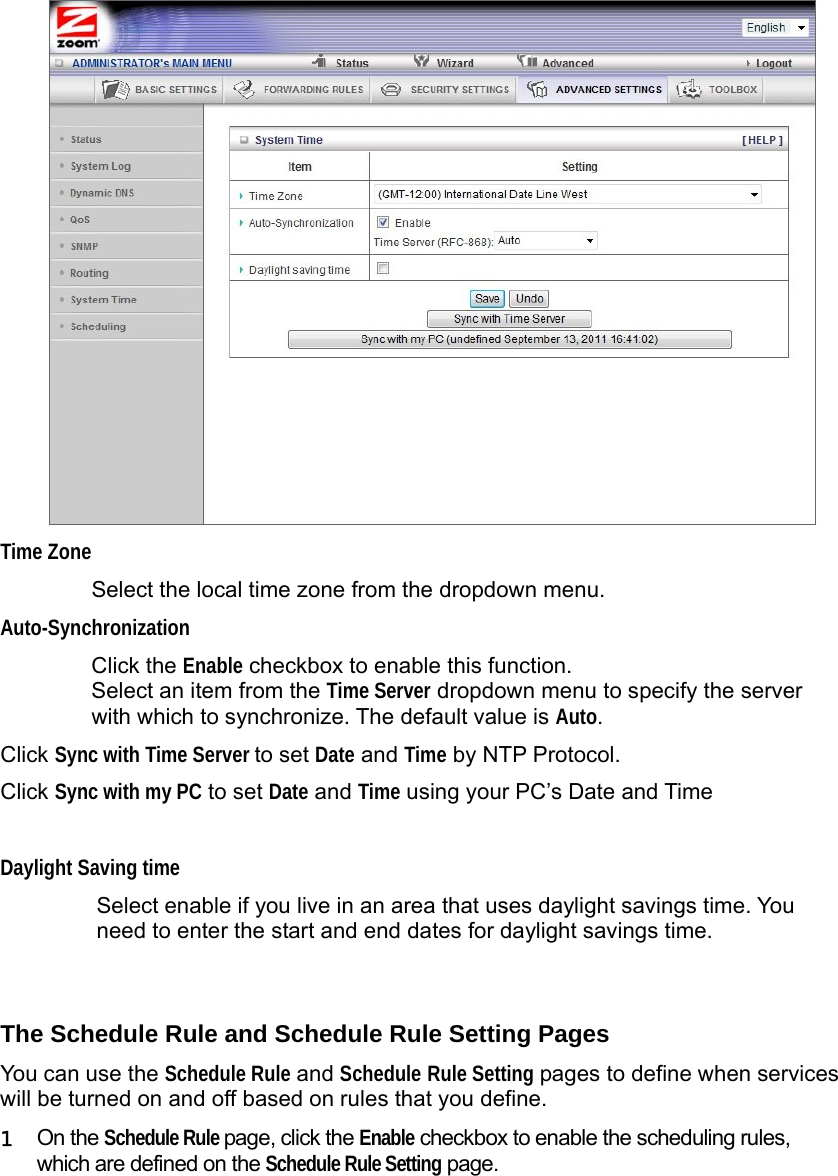                   Time Zone Select the local time zone from the dropdown menu.   Auto-Synchronization Click the Enable checkbox to enable this function. Select an item from the Time Server dropdown menu to specify the server with which to synchronize. The default value is Auto. Click Sync with Time Server to set Date and Time by NTP Protocol. Click Sync with my PC to set Date and Time using your PC’s Date and Time  Daylight Saving time Select enable if you live in an area that uses daylight savings time. You need to enter the start and end dates for daylight savings time.  The Schedule Rule and Schedule Rule Setting Pages You can use the Schedule Rule and Schedule Rule Setting pages to define when services will be turned on and off based on rules that you define. 1  On the Schedule Rule page, click the Enable checkbox to enable the scheduling rules, which are defined on the Schedule Rule Setting page.  