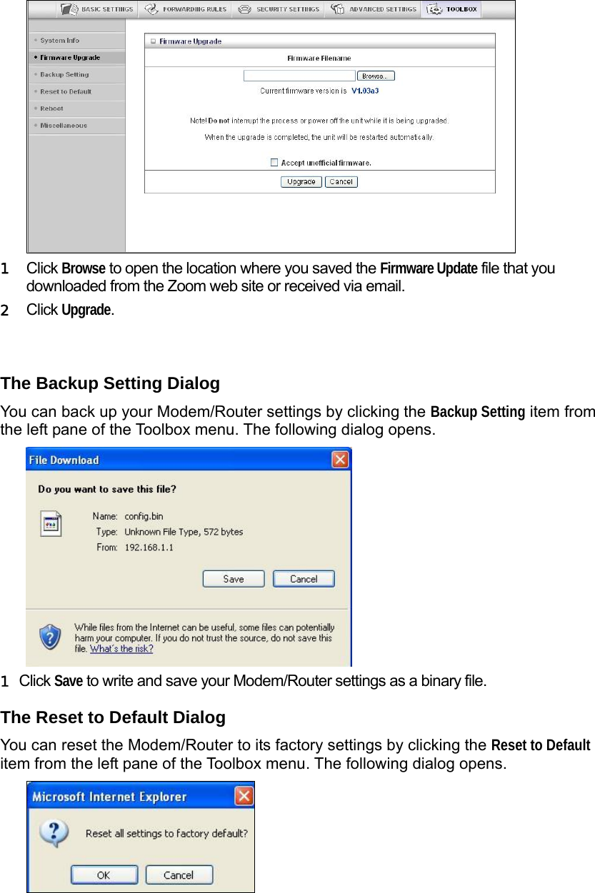                   1  Click Browse to open the location where you saved the Firmware Update file that you downloaded from the Zoom web site or received via email.  2  Click Upgrade.  The Backup Setting Dialog You can back up your Modem/Router settings by clicking the Backup Setting item from the left pane of the Toolbox menu. The following dialog opens.    1 Click Save to write and save your Modem/Router settings as a binary file. The Reset to Default Dialog You can reset the Modem/Router to its factory settings by clicking the Reset to Default item from the left pane of the Toolbox menu. The following dialog opens.  