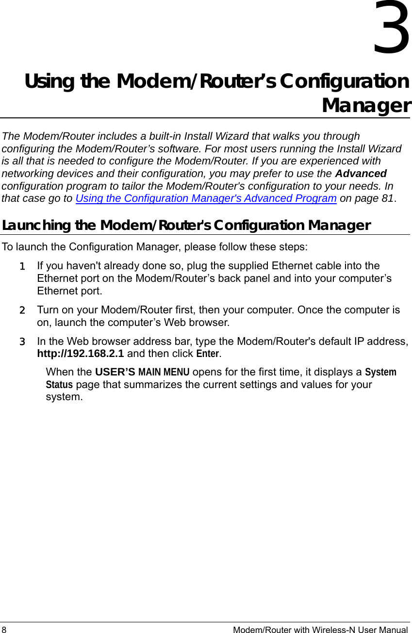 8                                                          Modem/Router with Wireless-N User Manual  3 Using the Modem/Router’s Configuration Manager The Modem/Router includes a built-in Install Wizard that walks you through configuring the Modem/Router’s software. For most users running the Install Wizard is all that is needed to configure the Modem/Router. If you are experienced with networking devices and their configuration, you may prefer to use the Advanced configuration program to tailor the Modem/Router&apos;s configuration to your needs. In that case go to Using the Configuration Manager&apos;s Advanced Program on page 81. Launching the Modem/Router&apos;s Configuration Manager To launch the Configuration Manager, please follow these steps: 1 If you haven&apos;t already done so, plug the supplied Ethernet cable into the Ethernet port on the Modem/Router’s back panel and into your computer’s Ethernet port.   2 Turn on your Modem/Router first, then your computer. Once the computer is on, launch the computer’s Web browser. 3 In the Web browser address bar, type the Modem/Router&apos;s default IP address, http://192.168.2.1 and then click Enter. When the USER’S MAIN MENU opens for the first time, it displays a System Status page that summarizes the current settings and values for your system.  