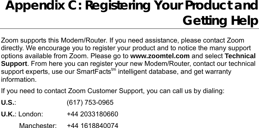                  Appendix C: Registering Your Product and Getting Help Zoom supports this Modem/Router. If you need assistance, please contact Zoom directly. We encourage you to register your product and to notice the many support options available from Zoom. Please go to www.zoomtel.com and select Technical Support. From here you can register your new Modem/Router, contact our technical support experts, use our SmartFactstm intelligent database, and get warranty information.  If you need to contact Zoom Customer Support, you can call us by dialing:   U.S.:         (617) 753-0965  U.K.: London:     +44 2033180660    Manchester:   +44 1618840074  