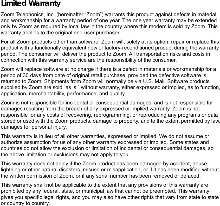  Limited Warranty Zoom Telephonics, Inc. (hereinafter “Zoom”) warrants this product against defects in material and workmanship for a warranty period of one year. The one year warranty may be extended only by Zoom as required by local law in the country where this modem is sold by Zoom. This warranty applies to the original end-user purchaser. For all Zoom products other than software, Zoom will, solely at its option, repair or replace this product with a functionally equivalent new or factory-reconditioned product during the warranty period. The consumer will deliver the product to Zoom. All transportation risks and costs in connection with this warranty service are the responsibility of the consumer. Zoom will replace software at no charge if there is a defect in materials or workmanship for a period of 30 days from date of original retail purchase, provided the defective software is returned to Zoom. Shipments from Zoom will normally be via U.S. Mail. Software products supplied by Zoom are sold “as is,” without warranty, either expressed or implied, as to function, application, merchantability, performance, and quality. Zoom is not responsible for incidental or consequential damages, and is not responsible for damages resulting from the breach of any expressed or implied warranty. Zoom is not responsible for any costs of recovering, reprogramming, or reproducing any programs or data stored or used with the Zoom products, damage to property, and to the extent permitted by law, damages for personal injury.   This warranty is in lieu of all other warranties, expressed or implied. We do not assume or authorize assumption for us of any other warranty expressed or implied. Some states and countries do not allow the exclusion or limitation of incidental or consequential damages, so the above limitation or exclusions may not apply to you. This warranty does not apply if the Zoom product has been damaged by accident, abuse, lightning or other natural disasters, misuse or misapplication, or if it has been modified without the written permission of Zoom, or if any serial number has been removed or defaced. This warranty shall not be applicable to the extent that any provisions of this warranty are prohibited by any federal, state, or municipal law that cannot be preempted. This warranty gives you specific legal rights, and you may also have other rights that vary from state to state or country to country. 