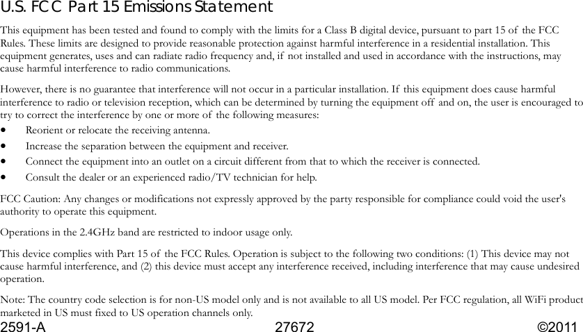  U.S. FCC Part 15 Emissions Statement This equipment has been tested and found to comply with the limits for a Class B digital device, pursuant to part 15 of  the FCC Rules. These limits are designed to provide reasonable protection against harmful interference in a residential installation. This equipment generates, uses and can radiate radio frequency and, if  not installed and used in accordance with the instructions, may cause harmful interference to radio communications. However, there is no guarantee that interference will not occur in a particular installation. If this equipment does cause harmful interference to radio or television reception, which can be determined by turning the equipment off  and on, the user is encouraged to try to correct the interference by one or more of  the following measures: • Reorient or relocate the receiving antenna. • Increase the separation between the equipment and receiver. • Connect the equipment into an outlet on a circuit different from that to which the receiver is connected. • Consult the dealer or an experienced radio/TV technician for help. FCC Caution: Any changes or modifications not expressly approved by the party responsible for compliance could void the user&apos;s authority to operate this equipment. Operations in the 2.4GHz band are restricted to indoor usage only.   This device complies with Part 15 of  the FCC Rules. Operation is subject to the following two conditions: (1) This device may not cause harmful interference, and (2) this device must accept any interference received, including interference that may cause undesired operation.  Note: The country code selection is for non-US model only and is not available to all US model. Per FCC regulation, all WiFi product marketed in US must fixed to US operation channels only. 2591-A     27672           ©2011  