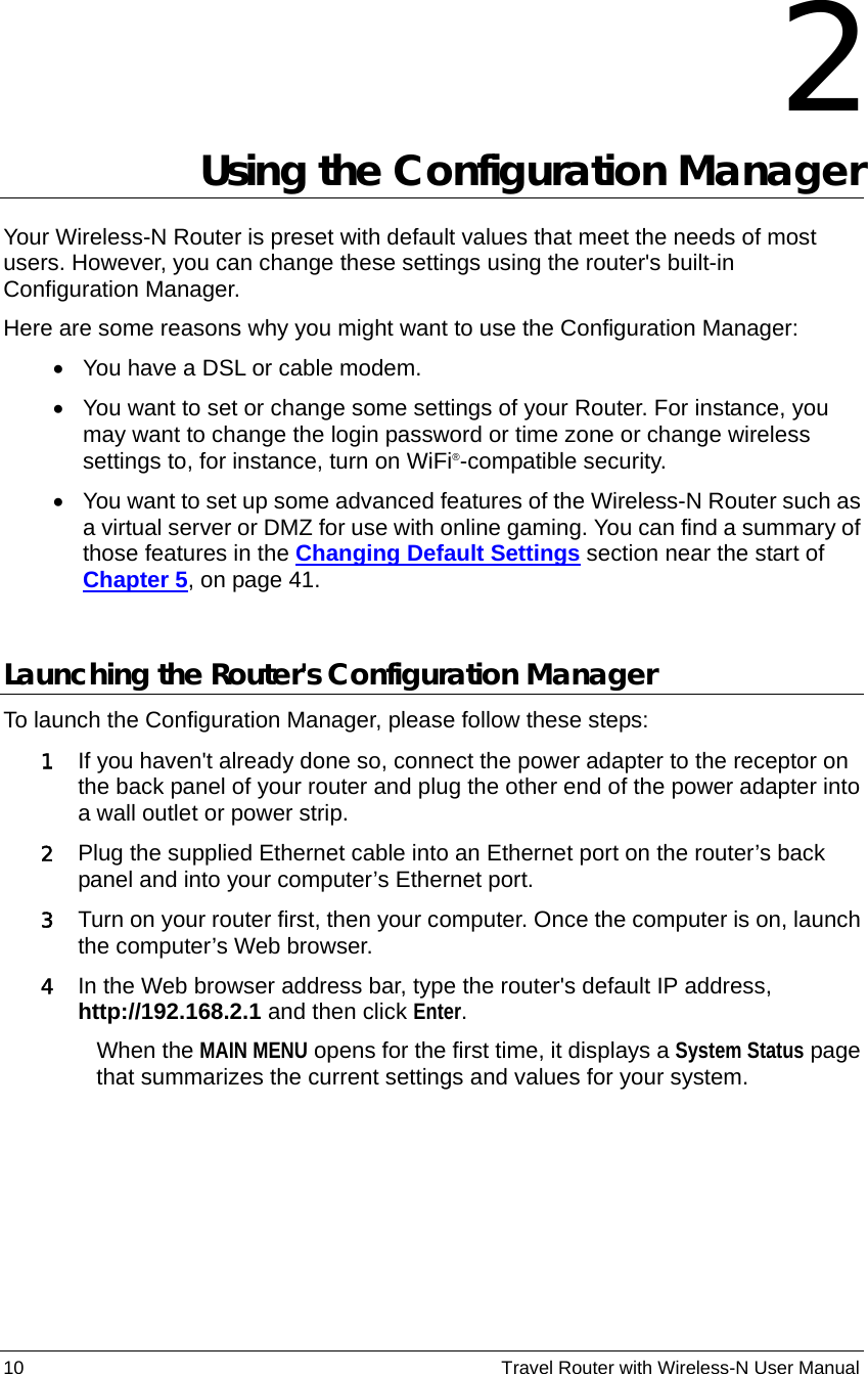 10                                                          Travel Router with Wireless-N User Manual 2 Using the Configuration Manager   Your Wireless-N Router is preset with default values that meet the needs of most users. However, you can change these settings using the router&apos;s built-in Configuration Manager.   Here are some reasons why you might want to use the Configuration Manager:   •  You have a DSL or cable modem. •  You want to set or change some settings of your Router. For instance, you may want to change the login password or time zone or change wireless settings to, for instance, turn on WiFi®-compatible security. •  You want to set up some advanced features of the Wireless-N Router such as a virtual server or DMZ for use with online gaming. You can find a summary of those features in the Changing Default Settings section near the start of Chapter 5, on page 41.  Launching the Router&apos;s Configuration Manager To launch the Configuration Manager, please follow these steps: 1 If you haven&apos;t already done so, connect the power adapter to the receptor on the back panel of your router and plug the other end of the power adapter into a wall outlet or power strip. 2 Plug the supplied Ethernet cable into an Ethernet port on the router’s back panel and into your computer’s Ethernet port. 3 Turn on your router first, then your computer. Once the computer is on, launch the computer’s Web browser. 4 In the Web browser address bar, type the router&apos;s default IP address, http://192.168.2.1 and then click Enter. When the MAIN MENU opens for the first time, it displays a System Status page that summarizes the current settings and values for your system.   