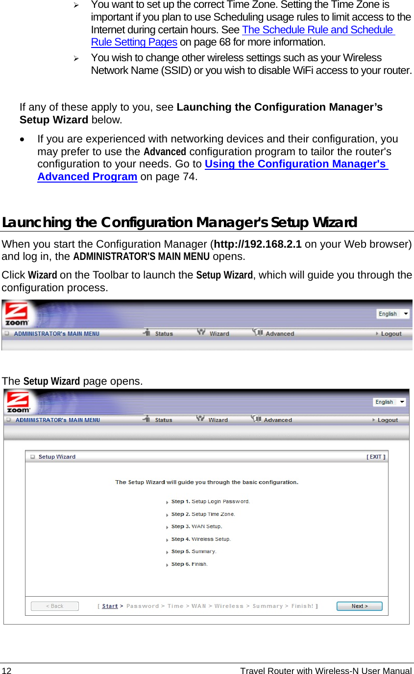 12                                                          Travel Router with Wireless-N User Manual ¾ You want to set up the correct Time Zone. Setting the Time Zone is important if you plan to use Scheduling usage rules to limit access to the Internet during certain hours. See The Schedule Rule and Schedule Rule Setting Pages on page 68 for more information. ¾ You wish to change other wireless settings such as your Wireless Network Name (SSID) or you wish to disable WiFi access to your router.  If any of these apply to you, see Launching the Configuration Manager’s Setup Wizard below. •  If you are experienced with networking devices and their configuration, you may prefer to use the Advanced configuration program to tailor the router&apos;s configuration to your needs. Go to Using the Configuration Manager&apos;s Advanced Program on page 74.   Launching the Configuration Manager&apos;s Setup Wizard When you start the Configuration Manager (http://192.168.2.1 on your Web browser) and log in, the ADMINISTRATOR&apos;S MAIN MENU opens. Click Wizard on the Toolbar to launch the Setup Wizard, which will guide you through the configuration process.   The Setup Wizard page opens.  