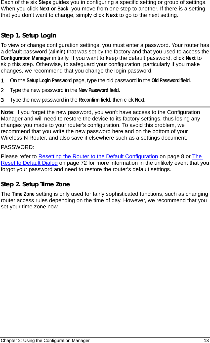 Chapter 2: Using the Configuration Manager                                                         13 Each of the six Steps guides you in configuring a specific setting or group of settings. When you click Next or Back, you move from one step to another. If there is a setting that you don’t want to change, simply click Next to go to the next setting.  Step 1. Setup Login   To view or change configuration settings, you must enter a password. Your router has a default password (admin) that was set by the factory and that you used to access the Configuration Manager initially. If you want to keep the default password, click Next to skip this step. Otherwise, to safeguard your configuration, particularly if you make changes, we recommend that you change the login password. 1  On the Setup Login Password page, type the old password in the Old Password field. 2   Type the new password in the New Password field. 3   Type the new password in the Reconfirm field, then click Next. Note: If you forget the new password, you won&apos;t have access to the Configuration Manager and will need to restore the device to its factory settings, thus losing any changes you made to your router&apos;s configuration. To avoid this problem, we recommend that you write the new password here and on the bottom of your Wireless-N Router, and also save it elsewhere such as a settings document. PASSWORD:______________________________________ Please refer to Resetting the Router to the Default Configuration on page 8 or The Reset to Default Dialog on page 72 for more information in the unlikely event that you forgot your password and need to restore the router&apos;s default settings. Step 2. Setup Time Zone The Time Zone setting is only used for fairly sophisticated functions, such as changing router access rules depending on the time of day. However, we recommend that you set your time zone now. 