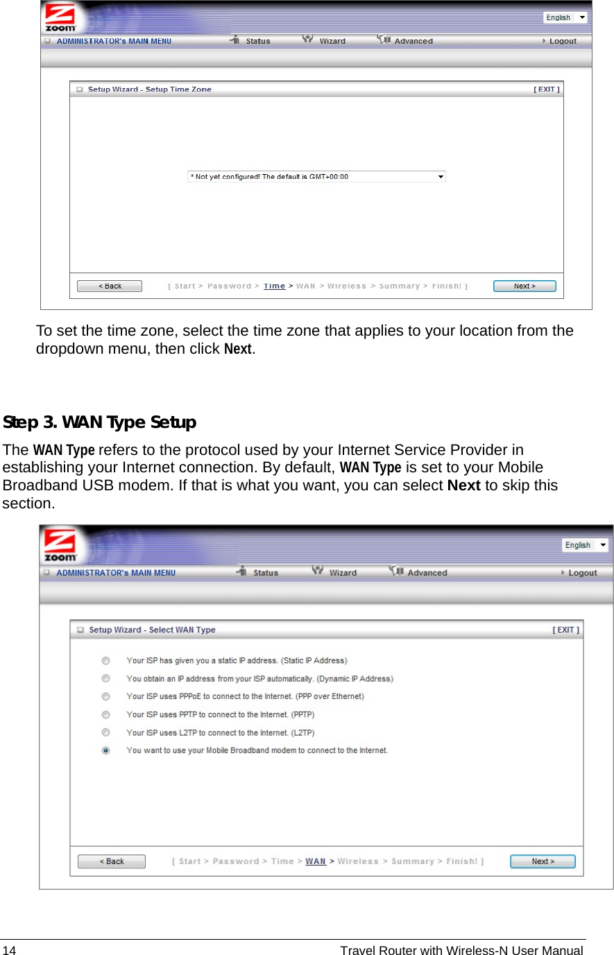 14                                                          Travel Router with Wireless-N User Manual  To set the time zone, select the time zone that applies to your location from the dropdown menu, then click Next.  Step 3. WAN Type Setup The WAN Type refers to the protocol used by your Internet Service Provider in establishing your Internet connection. By default, WAN Type is set to your Mobile Broadband USB modem. If that is what you want, you can select Next to skip this section.   