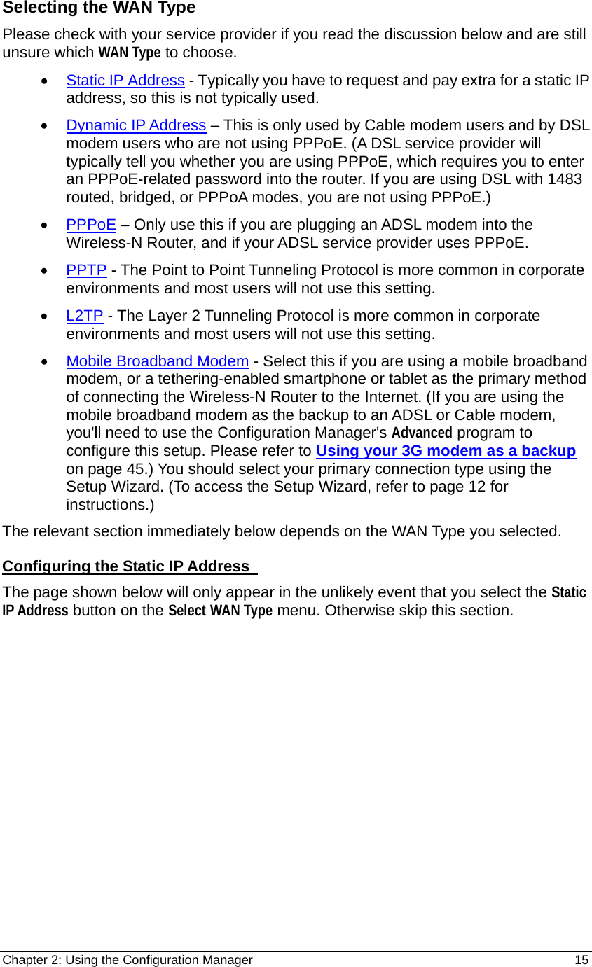 Chapter 2: Using the Configuration Manager                                                         15 Selecting the WAN Type Please check with your service provider if you read the discussion below and are still unsure which WAN Type to choose. • Static IP Address - Typically you have to request and pay extra for a static IP address, so this is not typically used. • Dynamic IP Address – This is only used by Cable modem users and by DSL modem users who are not using PPPoE. (A DSL service provider will typically tell you whether you are using PPPoE, which requires you to enter an PPPoE-related password into the router. If you are using DSL with 1483 routed, bridged, or PPPoA modes, you are not using PPPoE.) • PPPoE – Only use this if you are plugging an ADSL modem into the Wireless-N Router, and if your ADSL service provider uses PPPoE.   • PPTP - The Point to Point Tunneling Protocol is more common in corporate environments and most users will not use this setting. • L2TP - The Layer 2 Tunneling Protocol is more common in corporate environments and most users will not use this setting. • Mobile Broadband Modem - Select this if you are using a mobile broadband modem, or a tethering-enabled smartphone or tablet as the primary method of connecting the Wireless-N Router to the Internet. (If you are using the mobile broadband modem as the backup to an ADSL or Cable modem, you&apos;ll need to use the Configuration Manager&apos;s Advanced program to configure this setup. Please refer to Using your 3G modem as a backup on page 45.) You should select your primary connection type using the Setup Wizard. (To access the Setup Wizard, refer to page 12 for instructions.) The relevant section immediately below depends on the WAN Type you selected.     Configuring the Static IP Address   The page shown below will only appear in the unlikely event that you select the Static IP Address button on the Select WAN Type menu. Otherwise skip this section. 