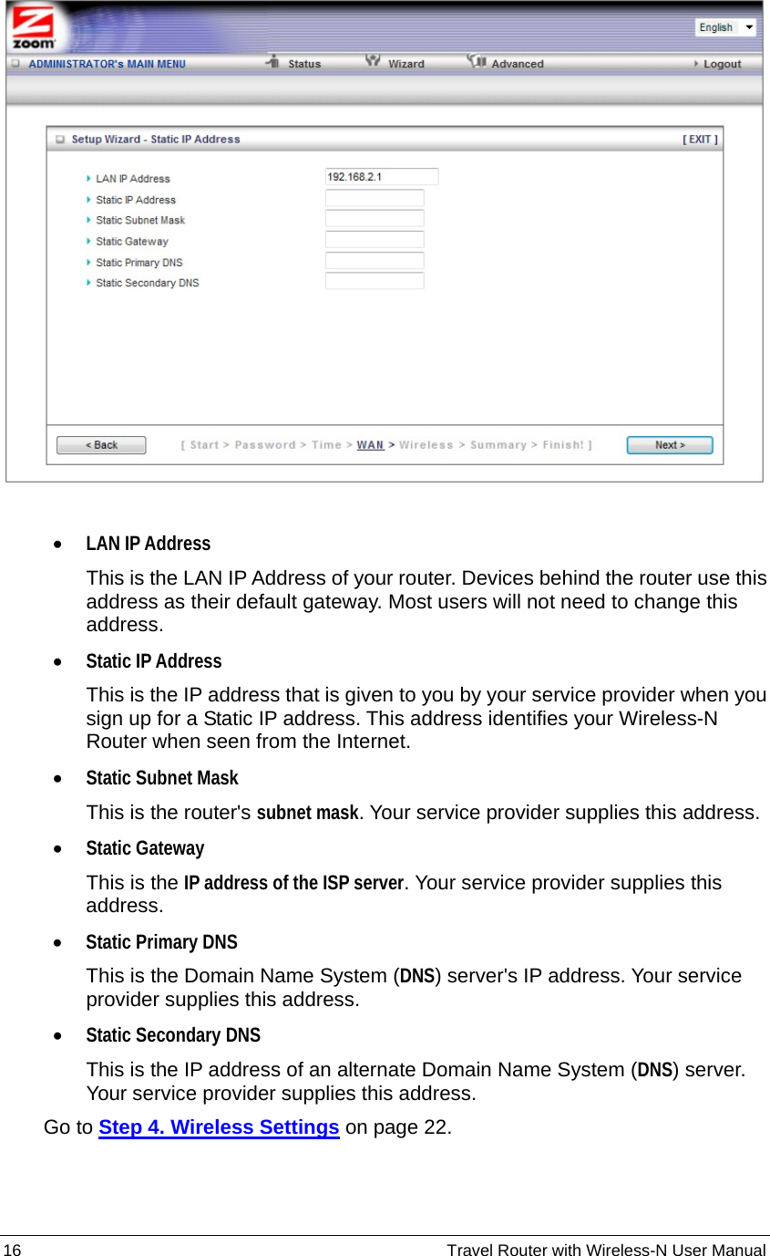 16                                                          Travel Router with Wireless-N User Manual   • LAN IP Address This is the LAN IP Address of your router. Devices behind the router use this address as their default gateway. Most users will not need to change this address.  • Static IP Address This is the IP address that is given to you by your service provider when you sign up for a Static IP address. This address identifies your Wireless-N Router when seen from the Internet.   • Static Subnet Mask This is the router&apos;s subnet mask. Your service provider supplies this address. • Static Gateway This is the IP address of the ISP server. Your service provider supplies this address. • Static Primary DNS This is the Domain Name System (DNS) server&apos;s IP address. Your service provider supplies this address. • Static Secondary DNS This is the IP address of an alternate Domain Name System (DNS) server. Your service provider supplies this address.     Go to Step 4. Wireless Settings on page 22. 