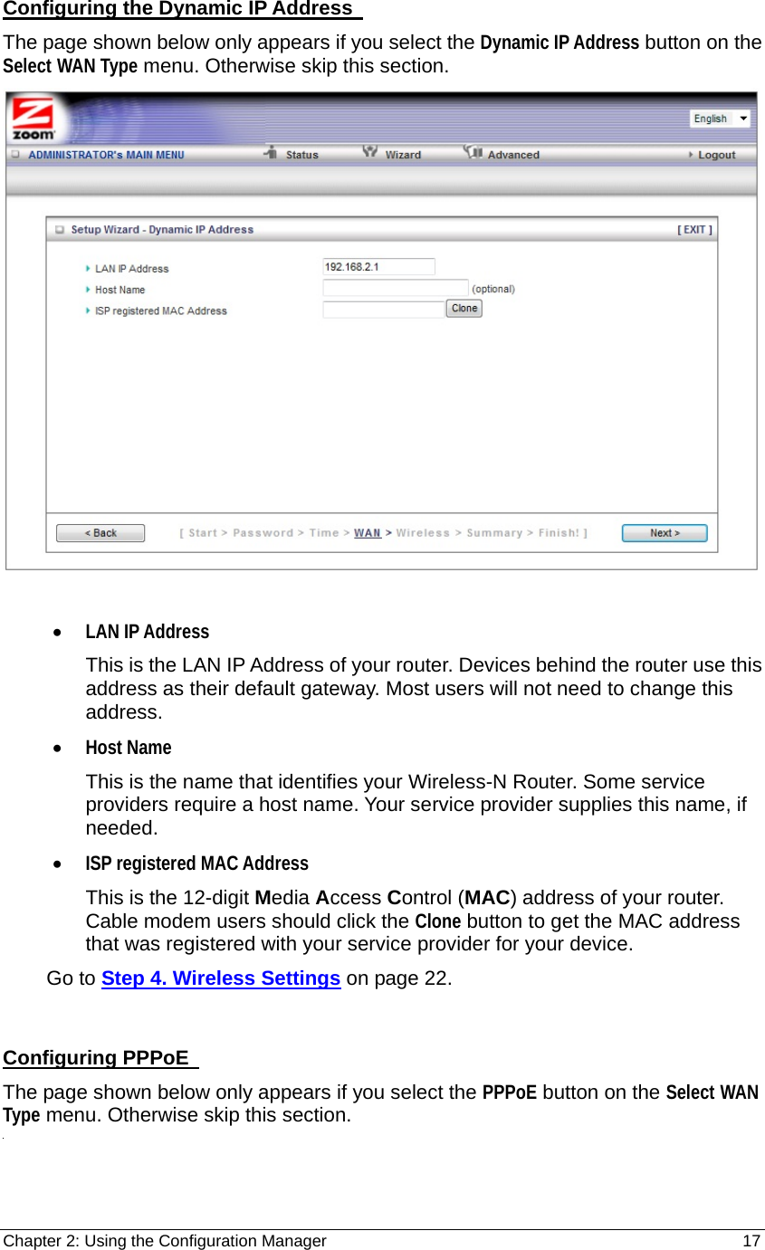 Chapter 2: Using the Configuration Manager                                                         17 Configuring the Dynamic IP Address   The page shown below only appears if you select the Dynamic IP Address button on the Select WAN Type menu. Otherwise skip this section.   • LAN IP Address This is the LAN IP Address of your router. Devices behind the router use this address as their default gateway. Most users will not need to change this address. • Host Name This is the name that identifies your Wireless-N Router. Some service providers require a host name. Your service provider supplies this name, if needed. • ISP registered MAC Address This is the 12-digit Media Access Control (MAC) address of your router. Cable modem users should click the Clone button to get the MAC address that was registered with your service provider for your device.         Go to Step 4. Wireless Settings on page 22.  Configuring PPPoE   The page shown below only appears if you select the PPPoE button on the Select WAN Type menu. Otherwise skip this section.  