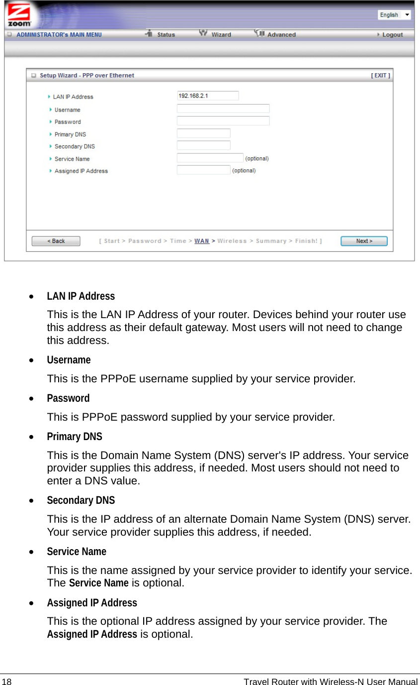 18                                                          Travel Router with Wireless-N User Manual   • LAN IP Address This is the LAN IP Address of your router. Devices behind your router use this address as their default gateway. Most users will not need to change this address. • Username This is the PPPoE username supplied by your service provider. • Password This is PPPoE password supplied by your service provider. • Primary DNS This is the Domain Name System (DNS) server&apos;s IP address. Your service provider supplies this address, if needed. Most users should not need to enter a DNS value. • Secondary DNS This is the IP address of an alternate Domain Name System (DNS) server. Your service provider supplies this address, if needed. • Service Name This is the name assigned by your service provider to identify your service. The Service Name is optional. • Assigned IP Address This is the optional IP address assigned by your service provider. The Assigned IP Address is optional. 