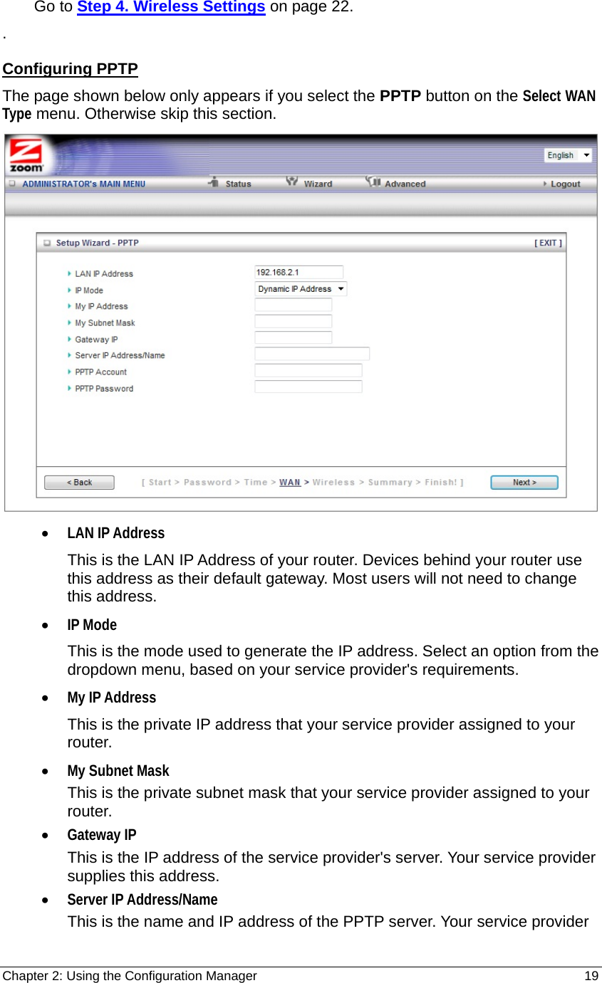 Chapter 2: Using the Configuration Manager                                                         19     Go to Step 4. Wireless Settings on page 22. . Configuring PPTP The page shown below only appears if you select the PPTP button on the Select WAN Type menu. Otherwise skip this section.  • LAN IP Address This is the LAN IP Address of your router. Devices behind your router use this address as their default gateway. Most users will not need to change this address. • IP Mode This is the mode used to generate the IP address. Select an option from the dropdown menu, based on your service provider&apos;s requirements.   • My IP Address This is the private IP address that your service provider assigned to your router. • My Subnet Mask This is the private subnet mask that your service provider assigned to your router. • Gateway IP This is the IP address of the service provider&apos;s server. Your service provider supplies this address. • Server IP Address/Name This is the name and IP address of the PPTP server. Your service provider 