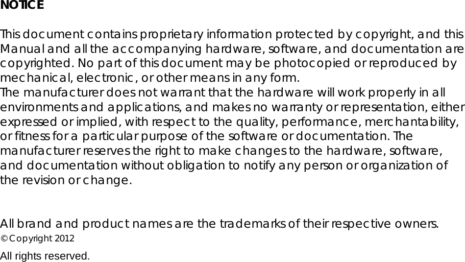 NOTICE  This document contains proprietary information protected by copyright, and this Manual and all the accompanying hardware, software, and documentation are copyrighted. No part of this document may be photocopied or reproduced by mechanical, electronic, or other means in any form. The manufacturer does not warrant that the hardware will work properly in all environments and applications, and makes no warranty or representation, either expressed or implied, with respect to the quality, performance, merchantability, or fitness for a particular purpose of the software or documentation. The manufacturer reserves the right to make changes to the hardware, software, and documentation without obligation to notify any person or organization of the revision or change.   All brand and product names are the trademarks of their respective owners. © Copyright 2012 All rights reserved.   