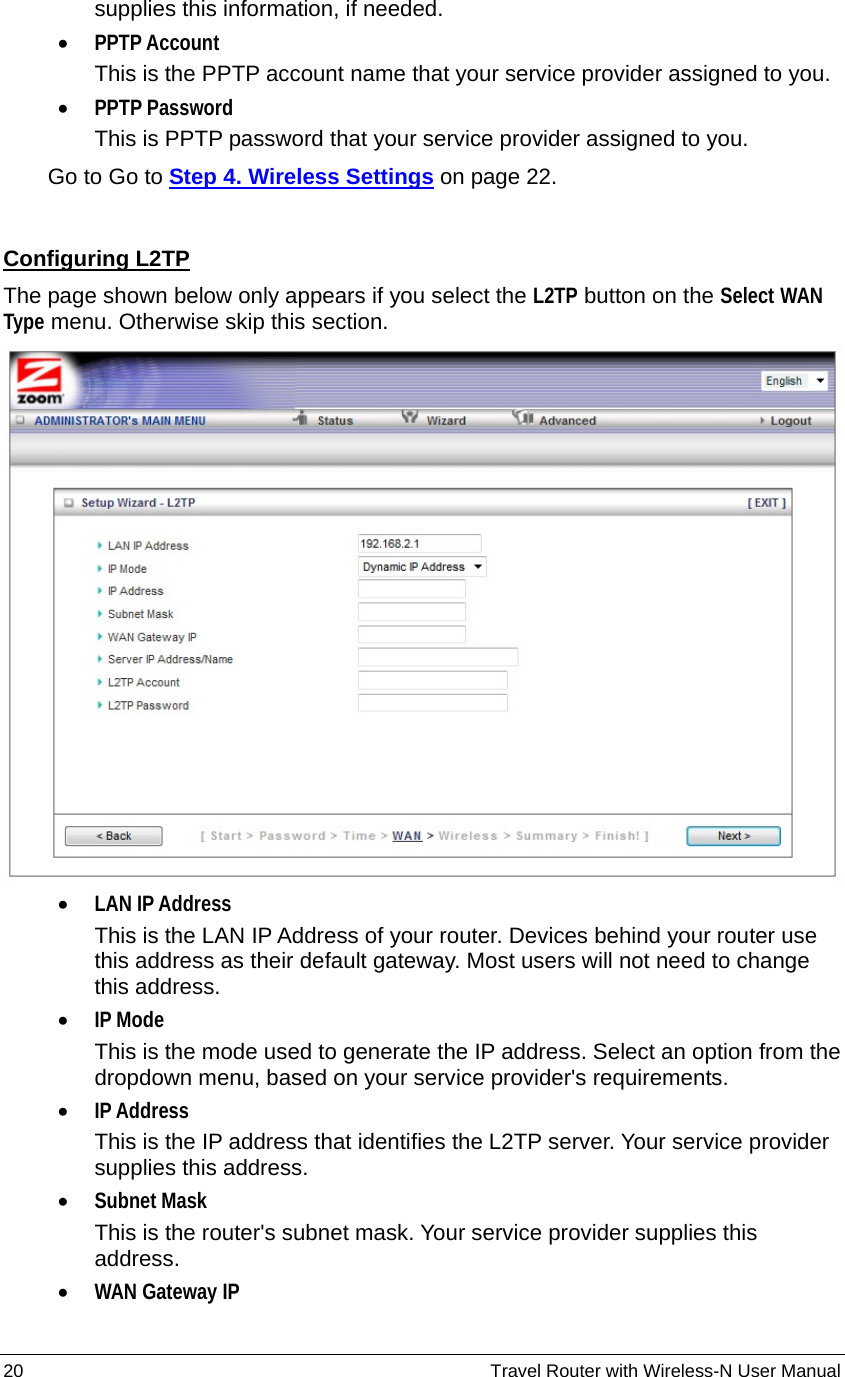 20                                                          Travel Router with Wireless-N User Manual supplies this information, if needed. • PPTP Account This is the PPTP account name that your service provider assigned to you. • PPTP Password This is PPTP password that your service provider assigned to you.     Go to Go to Step 4. Wireless Settings on page 22.  Configuring L2TP The page shown below only appears if you select the L2TP button on the Select WAN Type menu. Otherwise skip this section.  • LAN IP Address This is the LAN IP Address of your router. Devices behind your router use this address as their default gateway. Most users will not need to change this address. • IP Mode This is the mode used to generate the IP address. Select an option from the dropdown menu, based on your service provider&apos;s requirements.   • IP Address This is the IP address that identifies the L2TP server. Your service provider supplies this address. • Subnet Mask This is the router&apos;s subnet mask. Your service provider supplies this address. • WAN Gateway IP 