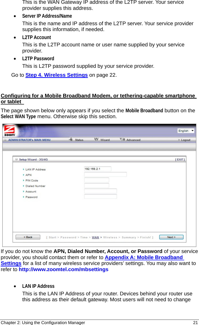 Chapter 2: Using the Configuration Manager                                                         21 This is the WAN Gateway IP address of the L2TP server. Your service provider supplies this address. • Server IP Address/Name This is the name and IP address of the L2TP server. Your service provider supplies this information, if needed. • L2TP Account This is the L2TP account name or user name supplied by your service provider. • L2TP Password This is L2TP password supplied by your service provider.     Go to Step 4. Wireless Settings on page 22.  Configuring for a Mobile Broadband Modem, or tethering-capable smartphone or tablet   The page shown below only appears if you select the Mobile Broadband button on the Select WAN Type menu. Otherwise skip this section.  If you do not know the APN, Dialed Number, Account, or Password of your service provider, you should contact them or refer to Appendix A: Mobile Broadband Settings for a list of many wireless service providers’ settings. You may also want to refer to http://www.zoomtel.com/mbsettings  • LAN IP Address This is the LAN IP Address of your router. Devices behind your router use this address as their default gateway. Most users will not need to change 