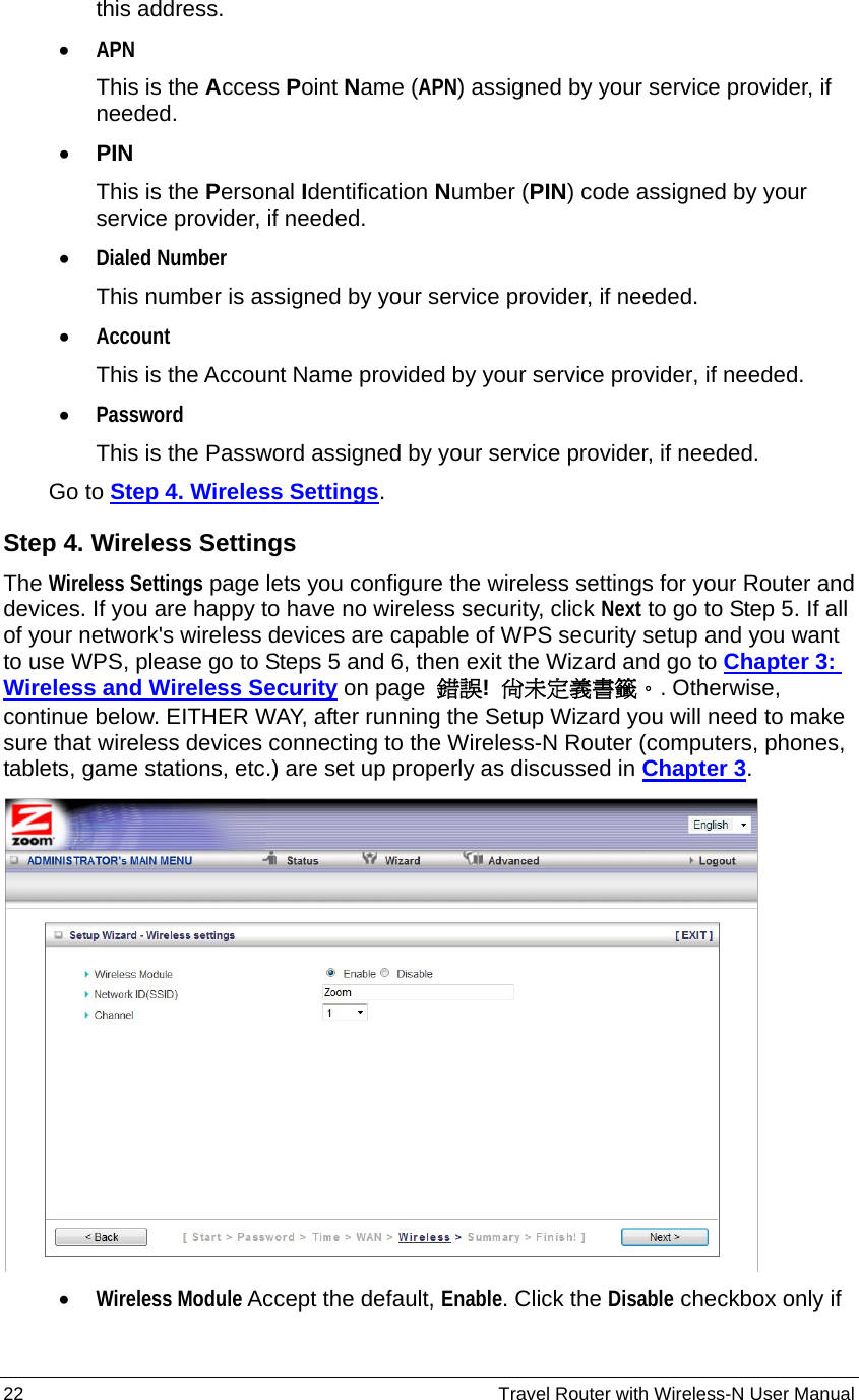 22                                                          Travel Router with Wireless-N User Manual this address. • APN This is the Access Point Name (APN) assigned by your service provider, if needed. • PIN This is the Personal Identification Number (PIN) code assigned by your service provider, if needed. • Dialed Number This number is assigned by your service provider, if needed. • Account This is the Account Name provided by your service provider, if needed. • Password This is the Password assigned by your service provider, if needed.       Go to Step 4. Wireless Settings. Step 4. Wireless Settings The Wireless Settings page lets you configure the wireless settings for your Router and devices. If you are happy to have no wireless security, click Next to go to Step 5. If all of your network&apos;s wireless devices are capable of WPS security setup and you want to use WPS, please go to Steps 5 and 6, then exit the Wizard and go to Chapter 3: Wireless and Wireless Security on page  錯誤!  尚未定義書籤。. Otherwise, continue below. EITHER WAY, after running the Setup Wizard you will need to make sure that wireless devices connecting to the Wireless-N Router (computers, phones, tablets, game stations, etc.) are set up properly as discussed in Chapter 3.   • Wireless Module Accept the default, Enable. Click the Disable checkbox only if 