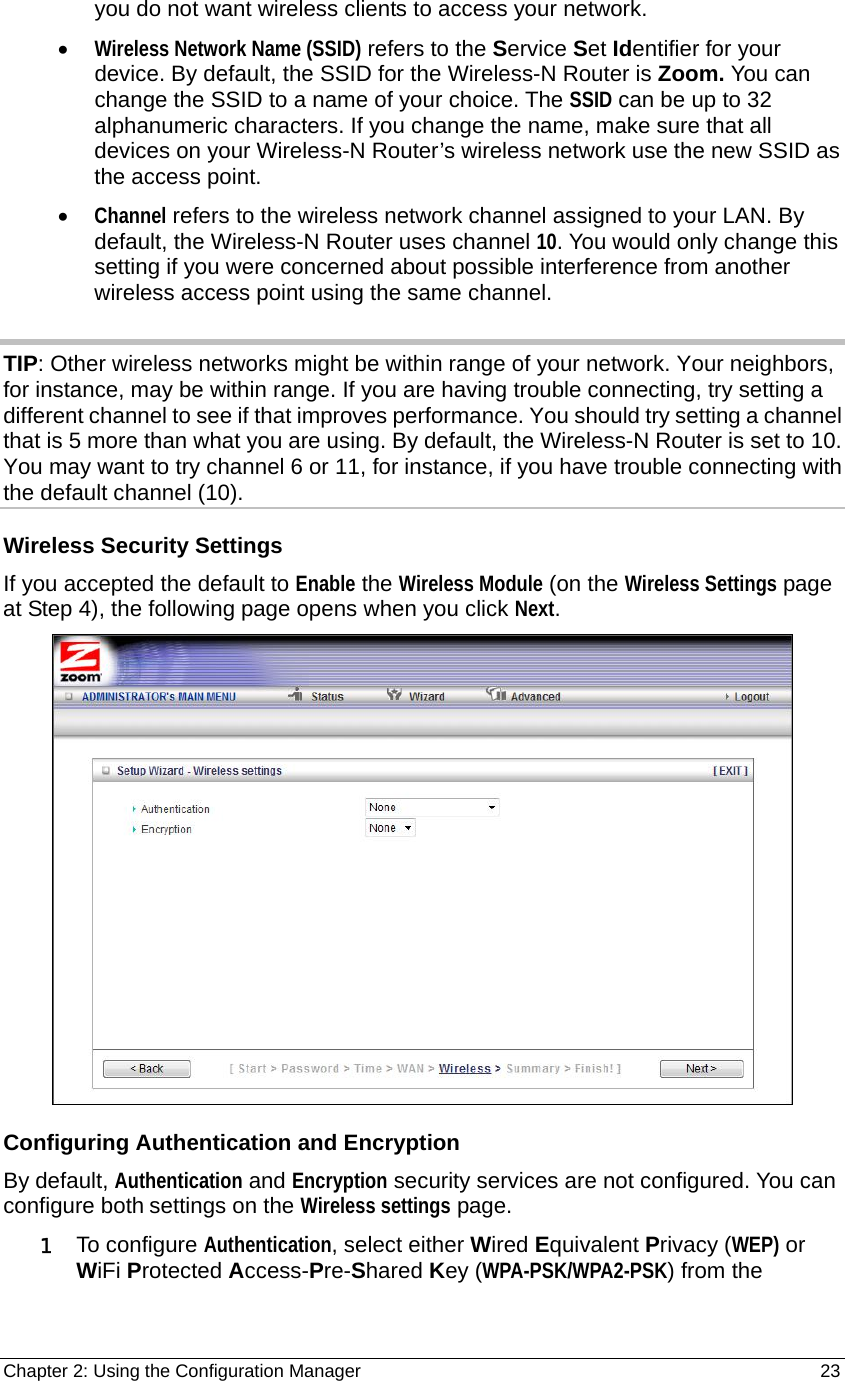 Chapter 2: Using the Configuration Manager                                                         23 you do not want wireless clients to access your network. • Wireless Network Name (SSID) refers to the Service Set Identifier for your device. By default, the SSID for the Wireless-N Router is Zoom. You can change the SSID to a name of your choice. The SSID can be up to 32 alphanumeric characters. If you change the name, make sure that all devices on your Wireless-N Router’s wireless network use the new SSID as the access point. • Channel refers to the wireless network channel assigned to your LAN. By default, the Wireless-N Router uses channel 10. You would only change this setting if you were concerned about possible interference from another wireless access point using the same channel.  TIP: Other wireless networks might be within range of your network. Your neighbors, for instance, may be within range. If you are having trouble connecting, try setting a different channel to see if that improves performance. You should try setting a channel that is 5 more than what you are using. By default, the Wireless-N Router is set to 10. You may want to try channel 6 or 11, for instance, if you have trouble connecting with the default channel (10).   Wireless Security Settings If you accepted the default to Enable the Wireless Module (on the Wireless Settings page at Step 4), the following page opens when you click Next.  Configuring Authentication and Encryption By default, Authentication and Encryption security services are not configured. You can configure both settings on the Wireless settings page.   1 To configure Authentication, select either Wired Equivalent Privacy (WEP) or WiFi Protected Access-Pre-Shared Key (WPA-PSK/WPA2-PSK) from the 