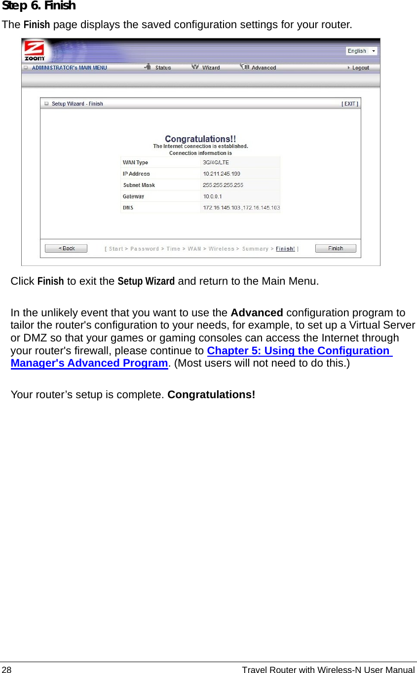 28                                                          Travel Router with Wireless-N User Manual Step 6. Finish The Finish page displays the saved configuration settings for your router.   Click Finish to exit the Setup Wizard and return to the Main Menu.  In the unlikely event that you want to use the Advanced configuration program to tailor the router&apos;s configuration to your needs, for example, to set up a Virtual Server or DMZ so that your games or gaming consoles can access the Internet through your router&apos;s firewall, please continue to Chapter 5: Using the Configuration Manager&apos;s Advanced Program. (Most users will not need to do this.)  Your router’s setup is complete. Congratulations! 