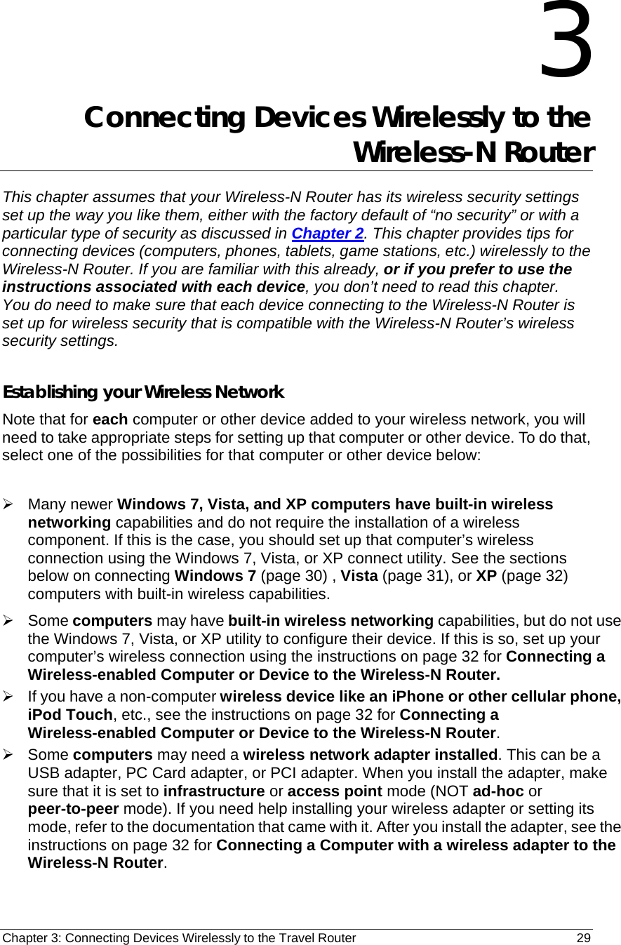 Chapter 3: Connecting Devices Wirelessly to the Travel Router                                       29 3 Connecting Devices Wirelessly to the Wireless-N Router This chapter assumes that your Wireless-N Router has its wireless security settings set up the way you like them, either with the factory default of “no security” or with a particular type of security as discussed in Chapter 2. This chapter provides tips for connecting devices (computers, phones, tablets, game stations, etc.) wirelessly to the Wireless-N Router. If you are familiar with this already, or if you prefer to use the instructions associated with each device, you don’t need to read this chapter.   You do need to make sure that each device connecting to the Wireless-N Router is set up for wireless security that is compatible with the Wireless-N Router’s wireless security settings.    Establishing your Wireless Network Note that for each computer or other device added to your wireless network, you will need to take appropriate steps for setting up that computer or other device. To do that, select one of the possibilities for that computer or other device below:  ¾ Many newer Windows 7, Vista, and XP computers have built-in wireless networking capabilities and do not require the installation of a wireless component. If this is the case, you should set up that computer’s wireless connection using the Windows 7, Vista, or XP connect utility. See the sections below on connecting Windows 7 (page 30) , Vista (page 31), or XP (page 32) computers with built-in wireless capabilities. ¾ Some computers may have built-in wireless networking capabilities, but do not use the Windows 7, Vista, or XP utility to configure their device. If this is so, set up your computer’s wireless connection using the instructions on page 32 for Connecting a Wireless-enabled Computer or Device to the Wireless-N Router.   ¾  If you have a non-computer wireless device like an iPhone or other cellular phone, iPod Touch, etc., see the instructions on page 32 for Connecting a Wireless-enabled Computer or Device to the Wireless-N Router. ¾ Some computers may need a wireless network adapter installed. This can be a USB adapter, PC Card adapter, or PCI adapter. When you install the adapter, make sure that it is set to infrastructure or access point mode (NOT ad-hoc or peer-to-peer mode). If you need help installing your wireless adapter or setting its mode, refer to the documentation that came with it. After you install the adapter, see the instructions on page 32 for Connecting a Computer with a wireless adapter to the Wireless-N Router. 