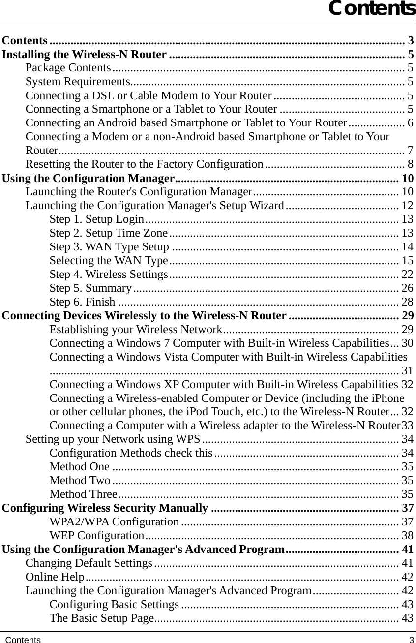 Contents                                                                                             3 MENT  Contents Contents....................................................................................................................... 3 Installing the Wireless-N Router ............................................................................... 5 Package Contents.................................................................................................. 5 System Requirements............................................................................................ 5 Connecting a DSL or Cable Modem to Your Router............................................ 5 Connecting a Smartphone or a Tablet to Your Router .......................................... 5 Connecting an Android based Smartphone or Tablet to Your Router................... 6 Connecting a Modem or a non-Android based Smartphone or Tablet to Your Router.................................................................................................................... 7 Resetting the Router to the Factory Configuration............................................... 8 Using the Configuration Manager........................................................................... 10 Launching the Router&apos;s Configuration Manager................................................. 10 Launching the Configuration Manager&apos;s Setup Wizard...................................... 12 Step 1. Setup Login..................................................................................... 13 Step 2. Setup Time Zone............................................................................. 13 Step 3. WAN Type Setup ............................................................................ 14 Selecting the WAN Type............................................................................. 15 Step 4. Wireless Settings............................................................................. 22 Step 5. Summary......................................................................................... 26 Step 6. Finish .............................................................................................. 28 Connecting Devices Wirelessly to the Wireless-N Router..................................... 29 Establishing your Wireless Network........................................................... 29 Connecting a Windows 7 Computer with Built-in Wireless Capabilities... 30 Connecting a Windows Vista Computer with Built-in Wireless Capabilities..................................................................................................................... 31 Connecting a Windows XP Computer with Built-in Wireless Capabilities 32 Connecting a Wireless-enabled Computer or Device (including the iPhone or other cellular phones, the iPod Touch, etc.) to the Wireless-N Router... 32 Connecting a Computer with a Wireless adapter to the Wireless-N Router33 Setting up your Network using WPS.................................................................. 34 Configuration Methods check this.............................................................. 34 Method One ................................................................................................ 35 Method Two................................................................................................ 35 Method Three.............................................................................................. 35 Configuring Wireless Security Manually ............................................................... 37 WPA2/WPA Configuration......................................................................... 37 WEP Configuration..................................................................................... 38 Using the Configuration Manager&apos;s Advanced Program...................................... 41 Changing Default Settings.................................................................................. 41 Online Help......................................................................................................... 42 Launching the Configuration Manager&apos;s Advanced Program............................. 42 Configuring Basic Settings......................................................................... 43 The Basic Setup Page.................................................................................. 43 