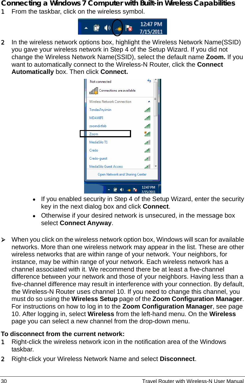 30                                                          Travel Router with Wireless-N User Manual  Connecting a Windows 7 Computer with Built-in Wireless Capabilities 1 From the taskbar, click on the wireless symbol.    2 In the wireless network options box, highlight the Wireless Network Name(SSID) you gave your wireless network in Step 4 of the Setup Wizard. If you did not change the Wireless Network Name(SSID), select the default name Zoom. If you want to automatically connect to the Wireless-N Router, click the Connect Automatically box. Then click Connect.   • If you enabled security in Step 4 of the Setup Wizard, enter the security key in the next dialog box and click Connect. • Otherwise if your desired network is unsecured, in the message box select Connect Anyway.  ¾ When you click on the wireless network option box, Windows will scan for available networks. More than one wireless network may appear in the list. These are other wireless networks that are within range of your network. Your neighbors, for instance, may be within range of your network. Each wireless network has a channel associated with it. We recommend there be at least a five-channel difference between your network and those of your neighbors. Having less than a five-channel difference may result in interference with your connection. By default, the Wireless-N Router uses channel 10. If you need to change this channel, you must do so using the Wireless Setup page of the Zoom Configuration Manager. For instructions on how to log in to the Zoom Configuration Manager, see page 10. After logging in, select Wireless from the left-hand menu. On the Wireless page you can select a new channel from the drop-down menu. To disconnect from the current network: 1 Right-click the wireless network icon in the notification area of the Windows taskbar. 2 Right-click your Wireless Network Name and select Disconnect. 