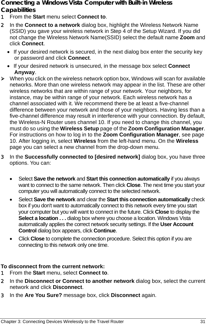 Chapter 3: Connecting Devices Wirelessly to the Travel Router                                       31  Connecting a Windows Vista Computer with Built-in Wireless Capabilities 1 From the Start menu select Connect to. 2 In the Connect to a network dialog box, highlight the Wireless Network Name (SSID) you gave your wireless network in Step 4 of the Setup Wizard. If you did not change the Wireless Network Name(SSID) select the default name Zoom and click Connect. •  If your desired network is secured, in the next dialog box enter the security key or password and click Connect. •  If your desired network is unsecured, in the message box select Connect Anyway. ¾ When you click on the wireless network option box, Windows will scan for available networks. More than one wireless network may appear in the list. These are other wireless networks that are within range of your network. Your neighbors, for instance, may be within range of your network. Each wireless network has a channel associated with it. We recommend there be at least a five-channel difference between your network and those of your neighbors. Having less than a five-channel difference may result in interference with your connection. By default, the Wireless-N Router uses channel 10. If you need to change this channel, you must do so using the Wireless Setup page of the Zoom Configuration Manager. For instructions on how to log in to the Zoom Configuration Manager, see page 10. After logging in, select Wireless from the left-hand menu. On the Wireless page you can select a new channel from the drop-down menu. 3 In the Successfully connected to [desired network] dialog box, you have three options. You can:  • Select Save the network and Start this connection automatically if you always want to connect to the same network. Then click Close. The next time you start your computer you will automatically connect to the selected network.   • Select Save the network and clear the Start this connection automatically check box if you don&apos;t want to automatically connect to this network every time you start your computer but you will want to connect in the future. Click Close to display the Select a location . . . dialog box where you choose a location. Windows Vista automatically applies the correct network security settings. If the User Account Control dialog box appears, click Continue. • Click Close to complete the connection procedure. Select this option if you are connecting to this network only one time.  To disconnect from the current network: 1 From the Start menu, select Connect to. 2 In the Disconnect or Connect to another network dialog box, select the current network and click Disconnect. 3 In the Are You Sure? message box, click Disconnect again. 