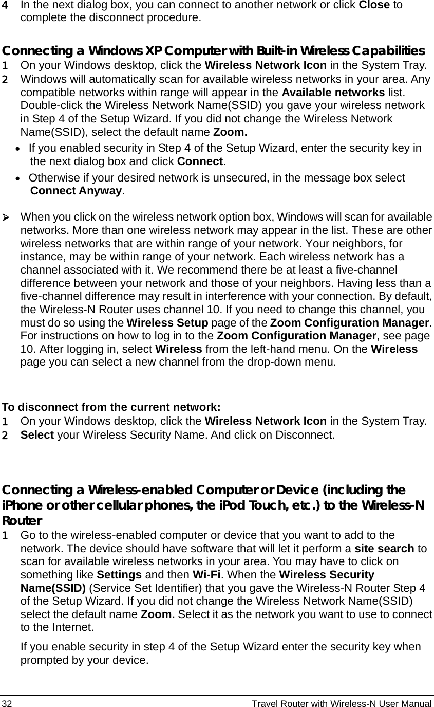 32                                                          Travel Router with Wireless-N User Manual 4 In the next dialog box, you can connect to another network or click Close to complete the disconnect procedure.  Connecting a Windows XP Computer with Built-in Wireless Capabilities 1 On your Windows desktop, click the Wireless Network Icon in the System Tray.   2 Windows will automatically scan for available wireless networks in your area. Any compatible networks within range will appear in the Available networks list.   Double-click the Wireless Network Name(SSID) you gave your wireless network in Step 4 of the Setup Wizard. If you did not change the Wireless Network Name(SSID), select the default name Zoom.   • If you enabled security in Step 4 of the Setup Wizard, enter the security key in the next dialog box and click Connect. • Otherwise if your desired network is unsecured, in the message box select Connect Anyway.  ¾ When you click on the wireless network option box, Windows will scan for available networks. More than one wireless network may appear in the list. These are other wireless networks that are within range of your network. Your neighbors, for instance, may be within range of your network. Each wireless network has a channel associated with it. We recommend there be at least a five-channel difference between your network and those of your neighbors. Having less than a five-channel difference may result in interference with your connection. By default, the Wireless-N Router uses channel 10. If you need to change this channel, you must do so using the Wireless Setup page of the Zoom Configuration Manager. For instructions on how to log in to the Zoom Configuration Manager, see page 10. After logging in, select Wireless from the left-hand menu. On the Wireless page you can select a new channel from the drop-down menu.  To disconnect from the current network: 1 On your Windows desktop, click the Wireless Network Icon in the System Tray. 2 Select your Wireless Security Name. And click on Disconnect.  Connecting a Wireless-enabled Computer or Device (including the iPhone or other cellular phones, the iPod Touch, etc.) to the Wireless-N Router  1 Go to the wireless-enabled computer or device that you want to add to the network. The device should have software that will let it perform a site search to scan for available wireless networks in your area. You may have to click on something like Settings and then Wi-Fi. When the Wireless Security Name(SSID) (Service Set Identifier) that you gave the Wireless-N Router Step 4 of the Setup Wizard. If you did not change the Wireless Network Name(SSID) select the default name Zoom. Select it as the network you want to use to connect to the Internet. If you enable security in step 4 of the Setup Wizard enter the security key when prompted by your device. 