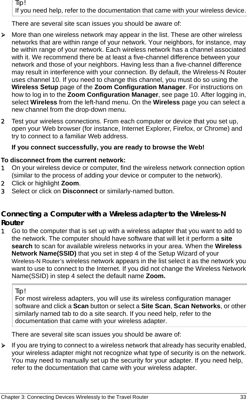 Chapter 3: Connecting Devices Wirelessly to the Travel Router                                       33 Tip! If you need help, refer to the documentation that came with your wireless device. There are several site scan issues you should be aware of: ¾ More than one wireless network may appear in the list. These are other wireless networks that are within range of your network. Your neighbors, for instance, may be within range of your network. Each wireless network has a channel associated with it. We recommend there be at least a five-channel difference between your network and those of your neighbors. Having less than a five-channel difference may result in interference with your connection. By default, the Wireless-N Router uses channel 10. If you need to change this channel, you must do so using the Wireless Setup page of the Zoom Configuration Manager. For instructions on how to log in to the Zoom Configuration Manager, see page 10. After logging in, select Wireless from the left-hand menu. On the Wireless page you can select a new channel from the drop-down menu. 2 Test your wireless connections. From each computer or device that you set up, open your Web browser (for instance, Internet Explorer, Firefox, or Chrome) and try to connect to a familiar Web address. If you connect successfully, you are ready to browse the Web! To disconnect from the current network: 1 On your wireless device or computer, find the wireless network connection option (similar to the process of adding your device or computer to the network). 2 Click or highlight Zoom.  3 Select or click on Disconnect or similarly-named button.   Connecting a Computer with a Wireless adapter to the Wireless-N Router 1 Go to the computer that is set up with a wireless adapter that you want to add to the network. The computer should have software that will let it perform a site search to scan for available wireless networks in your area. When the Wireless Network Name(SSID) that you set in step 4 of the Setup Wizard of your Wireless-N Router’s wireless network appears in the list select it as the network you want to use to connect to the Internet. If you did not change the Wireless Network Name(SSID) in step 4 select the default name Zoom. Tip! For most wireless adapters, you will use its wireless configuration manager software and click a Scan button or select a Site Scan, Scan Networks, or other similarly named tab to do a site search. If you need help, refer to the documentation that came with your wireless adapter. There are several site scan issues you should be aware of: ¾ If you are trying to connect to a wireless network that already has security enabled, your wireless adapter might not recognize what type of security is on the network.   You may need to manually set up the security for your adapter. If you need help, refer to the documentation that came with your wireless adapter. 