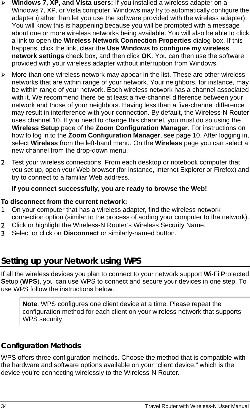 34                                                          Travel Router with Wireless-N User Manual ¾ Windows 7, XP, and Vista users: If you installed a wireless adapter on a Windows 7, XP, or Vista computer, Windows may try to automatically configure the adapter (rather than let you use the software provided with the wireless adapter). You will know this is happening because you will be prompted with a message about one or more wireless networks being available. You will also be able to click a link to open the Wireless Network Connection Properties dialog box. If this happens, click the link, clear the Use Windows to configure my wireless network settings check box, and then click OK. You can then use the software provided with your wireless adapter without interruption from Windows. ¾ More than one wireless network may appear in the list. These are other wireless networks that are within range of your network. Your neighbors, for instance, may be within range of your network. Each wireless network has a channel associated with it. We recommend there be at least a five-channel difference between your network and those of your neighbors. Having less than a five-channel difference may result in interference with your connection. By default, the Wireless-N Router uses channel 10. If you need to change this channel, you must do so using the Wireless Setup page of the Zoom Configuration Manager. For instructions on how to log in to the Zoom Configuration Manager, see page 10. After logging in, select Wireless from the left-hand menu. On the Wireless page you can select a new channel from the drop-down menu. 2 Test your wireless connections. From each desktop or notebook computer that you set up, open your Web browser (for instance, Internet Explorer or Firefox) and try to connect to a familiar Web address. If you connect successfully, you are ready to browse the Web! To disconnect from the current network: 1 On your computer that has a wireless adapter, find the wireless network connection option (similar to the process of adding your computer to the network). 2 Click or highlight the Wireless-N Router’s Wireless Security Name.   3 Select or click on Disconnect or similarly-named button.  Setting up your Network using WPS If all the wireless devices you plan to connect to your network support Wi-Fi Protected Setup (WPS), you can use WPS to connect and secure your devices in one step. To use WPS follow the instructions below.   Note: WPS configures one client device at a time. Please repeat the configuration method for each client on your wireless network that supports WPS security.  Configuration Methods   WPS offers three configuration methods. Choose the method that is compatible with the hardware and software options available on your “client device,” which is the device you’re connecting wirelessly to the Wireless-N Router. 