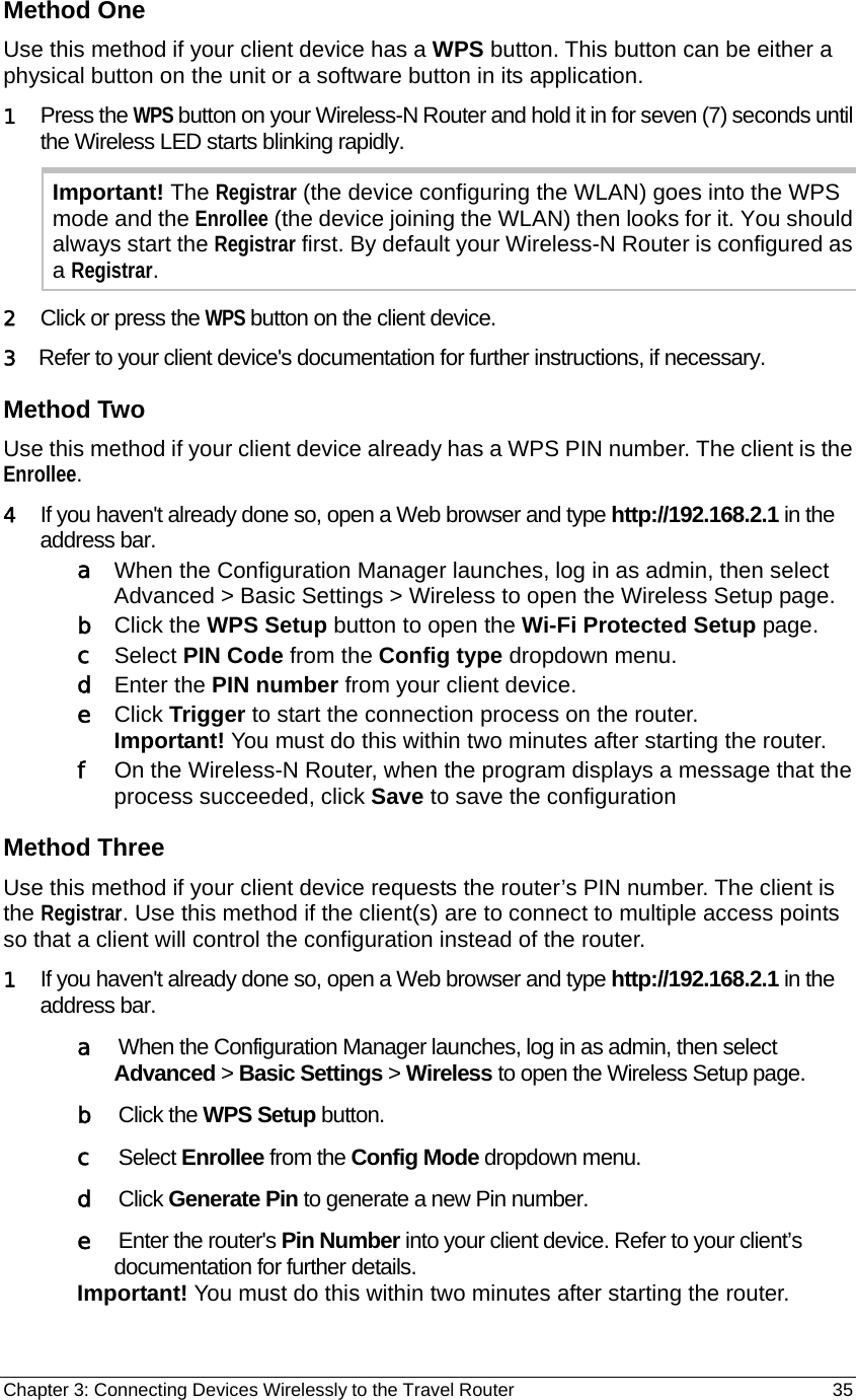 Chapter 3: Connecting Devices Wirelessly to the Travel Router                                       35 Method One Use this method if your client device has a WPS button. This button can be either a physical button on the unit or a software button in its application.   1  Press the WPS button on your Wireless-N Router and hold it in for seven (7) seconds until the Wireless LED starts blinking rapidly. Important! The Registrar (the device configuring the WLAN) goes into the WPS mode and the Enrollee (the device joining the WLAN) then looks for it. You should always start the Registrar first. By default your Wireless-N Router is configured as a Registrar. 2   Click or press the WPS button on the client device. 3   Refer to your client device&apos;s documentation for further instructions, if necessary. Method Two Use this method if your client device already has a WPS PIN number. The client is the Enrollee. 4   If you haven&apos;t already done so, open a Web browser and type http://192.168.2.1 in the address bar.  a   When the Configuration Manager launches, log in as admin, then select Advanced &gt; Basic Settings &gt; Wireless to open the Wireless Setup page. b  Click the WPS Setup button to open the Wi-Fi Protected Setup page. c  Select PIN Code from the Config type dropdown menu. d  Enter the PIN number from your client device. e  Click Trigger to start the connection process on the router. Important! You must do this within two minutes after starting the router. f   On the Wireless-N Router, when the program displays a message that the process succeeded, click Save to save the configuration Method Three Use this method if your client device requests the router’s PIN number. The client is the Registrar. Use this method if the client(s) are to connect to multiple access points so that a client will control the configuration instead of the router. 1   If you haven&apos;t already done so, open a Web browser and type http://192.168.2.1 in the address bar.  a   When the Configuration Manager launches, log in as admin, then select  Advanced &gt; Basic Settings &gt; Wireless to open the Wireless Setup page. b   Click the WPS Setup button. c   Select Enrollee from the Config Mode dropdown menu. d   Click Generate Pin to generate a new Pin number.  e   Enter the router&apos;s Pin Number into your client device. Refer to your client’s documentation for further details. Important! You must do this within two minutes after starting the router. 