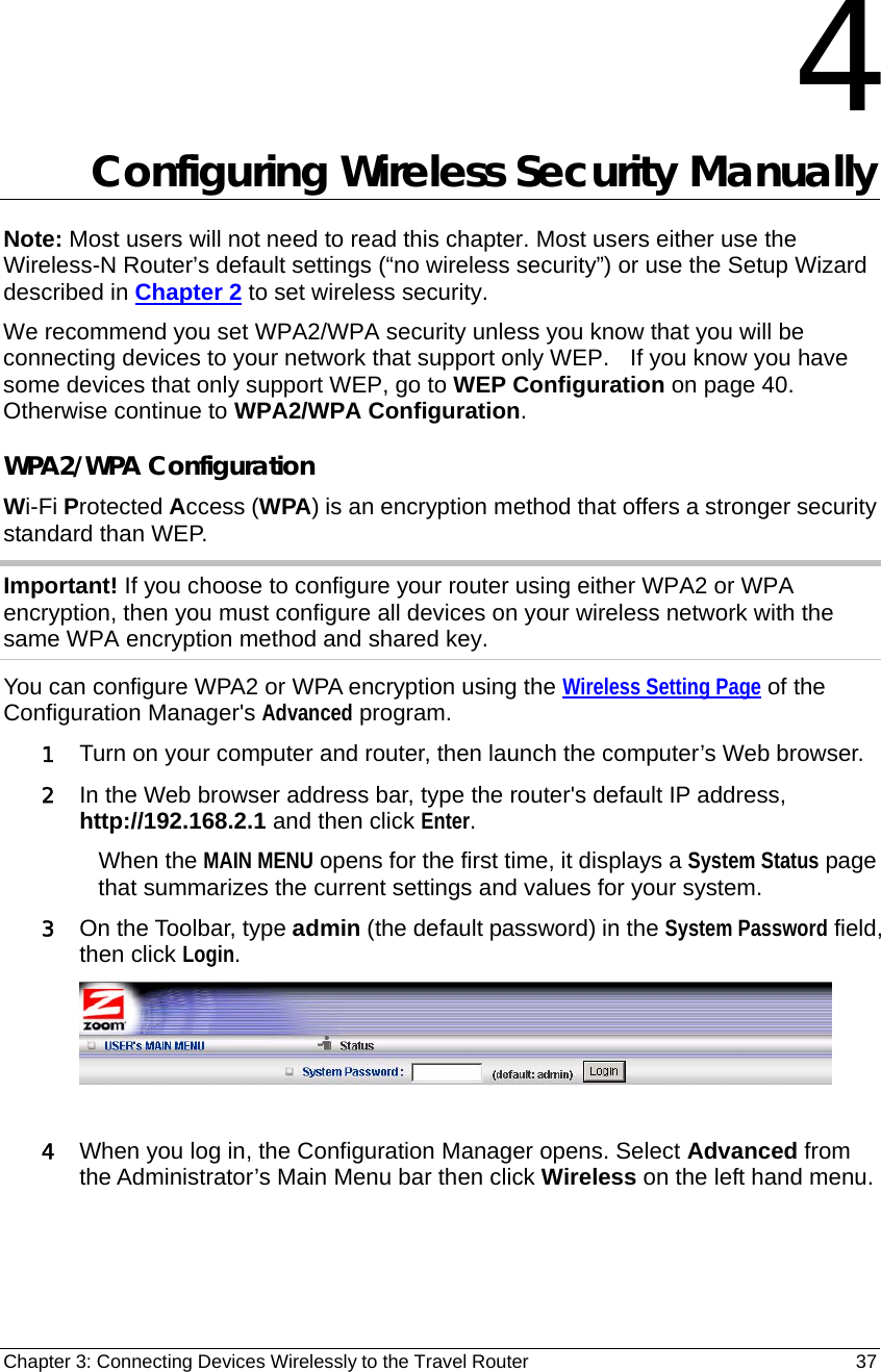 Chapter 3: Connecting Devices Wirelessly to the Travel Router                                       37  4 Configuring Wireless Security Manually Note: Most users will not need to read this chapter. Most users either use the Wireless-N Router’s default settings (“no wireless security”) or use the Setup Wizard described in Chapter 2 to set wireless security. We recommend you set WPA2/WPA security unless you know that you will be connecting devices to your network that support only WEP.    If you know you have some devices that only support WEP, go to WEP Configuration on page 40.   Otherwise continue to WPA2/WPA Configuration.   WPA2/WPA Configuration Wi-Fi Protected Access (WPA) is an encryption method that offers a stronger security standard than WEP. Important! If you choose to configure your router using either WPA2 or WPA encryption, then you must configure all devices on your wireless network with the same WPA encryption method and shared key. You can configure WPA2 or WPA encryption using the Wireless Setting Page of the Configuration Manager&apos;s Advanced program. 1 Turn on your computer and router, then launch the computer’s Web browser. 2 In the Web browser address bar, type the router&apos;s default IP address, http://192.168.2.1 and then click Enter. When the MAIN MENU opens for the first time, it displays a System Status page that summarizes the current settings and values for your system.   3 On the Toolbar, type admin (the default password) in the System Password field, then click Login.    4 When you log in, the Configuration Manager opens. Select Advanced from the Administrator’s Main Menu bar then click Wireless on the left hand menu.    