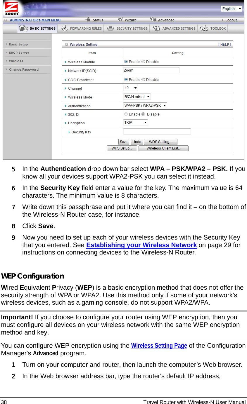 38                                                          Travel Router with Wireless-N User Manual  5 In the Authentication drop down bar select WPA – PSK/WPA2 – PSK. If you know all your devices support WPA2-PSK you can select it instead. 6 In the Security Key field enter a value for the key. The maximum value is 64 characters. The minimum value is 8 characters.     7 Write down this passphrase and put it where you can find it – on the bottom of the Wireless-N Router case, for instance. 8 Click Save.  9 Now you need to set up each of your wireless devices with the Security Key that you entered. See Establishing your Wireless Network on page 29 for instructions on connecting devices to the Wireless-N Router.  WEP Configuration Wired Equivalent Privacy (WEP) is a basic encryption method that does not offer the security strength of WPA or WPA2. Use this method only if some of your network&apos;s wireless devices, such as a gaming console, do not support WPA2/WPA. Important! If you choose to configure your router using WEP encryption, then you must configure all devices on your wireless network with the same WEP encryption method and key. You can configure WEP encryption using the Wireless Setting Page of the Configuration Manager&apos;s Advanced program.   1 Turn on your computer and router, then launch the computer’s Web browser. 2 In the Web browser address bar, type the router&apos;s default IP address, 