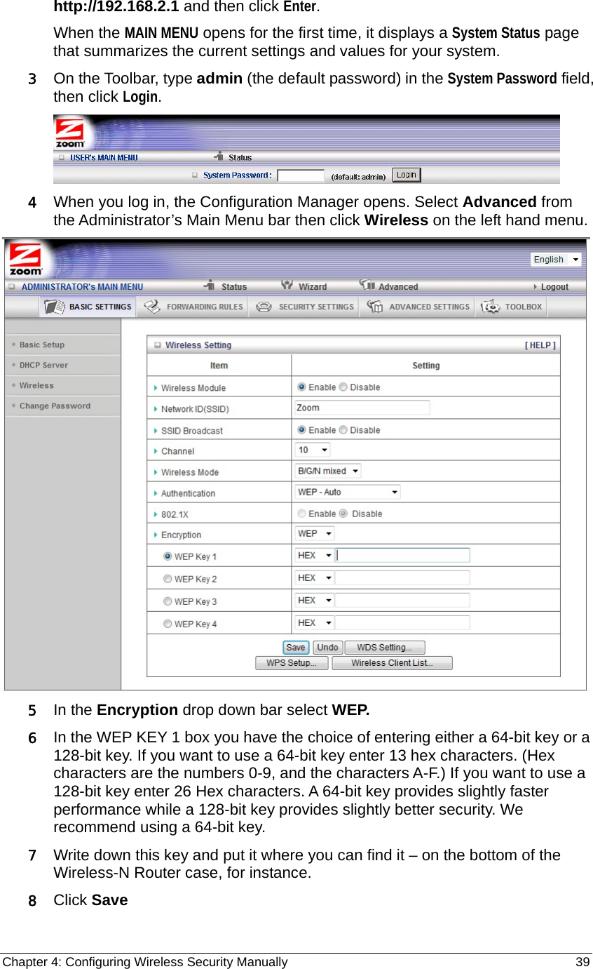 Chapter 4: Configuring Wireless Security Manually                                                   39 http://192.168.2.1 and then click Enter. When the MAIN MENU opens for the first time, it displays a System Status page that summarizes the current settings and values for your system.   3 On the Toolbar, type admin (the default password) in the System Password field, then click Login.   4 When you log in, the Configuration Manager opens. Select Advanced from the Administrator’s Main Menu bar then click Wireless on the left hand menu.  5 In the Encryption drop down bar select WEP.   6 In the WEP KEY 1 box you have the choice of entering either a 64-bit key or a 128-bit key. If you want to use a 64-bit key enter 13 hex characters. (Hex characters are the numbers 0-9, and the characters A-F.) If you want to use a 128-bit key enter 26 Hex characters. A 64-bit key provides slightly faster performance while a 128-bit key provides slightly better security. We recommend using a 64-bit key. 7 Write down this key and put it where you can find it – on the bottom of the Wireless-N Router case, for instance. 8 Click Save 