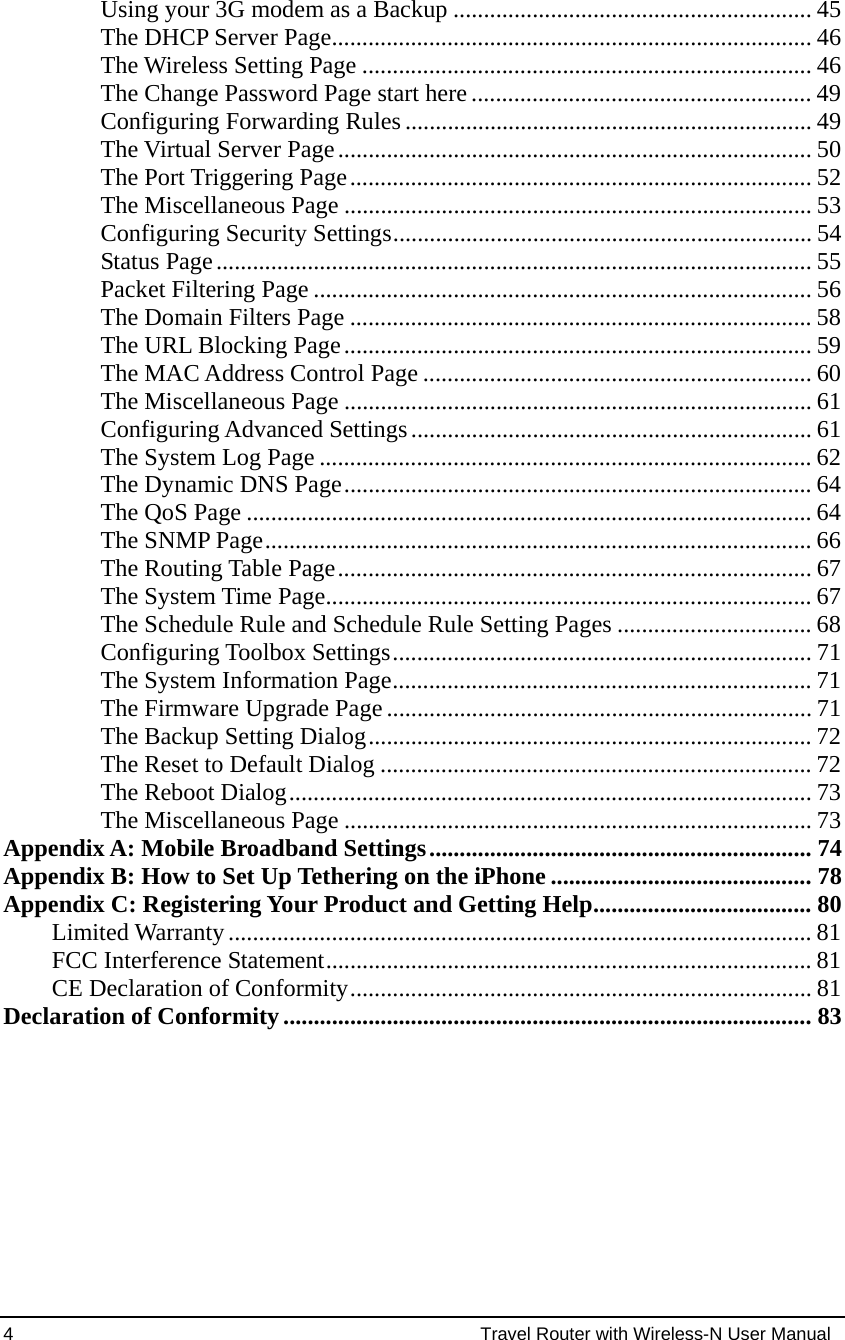 4                                                          Travel Router with Wireless-N User Manual Using your 3G modem as a Backup ........................................................... 45 The DHCP Server Page............................................................................... 46 The Wireless Setting Page .......................................................................... 46 The Change Password Page start here........................................................ 49 Configuring Forwarding Rules ................................................................... 49 The Virtual Server Page.............................................................................. 50 The Port Triggering Page............................................................................ 52 The Miscellaneous Page ............................................................................. 53 Configuring Security Settings..................................................................... 54 Status Page.................................................................................................. 55 Packet Filtering Page .................................................................................. 56 The Domain Filters Page ............................................................................ 58 The URL Blocking Page............................................................................. 59 The MAC Address Control Page ................................................................ 60 The Miscellaneous Page ............................................................................. 61 Configuring Advanced Settings.................................................................. 61 The System Log Page ................................................................................. 62 The Dynamic DNS Page............................................................................. 64 The QoS Page ............................................................................................. 64 The SNMP Page.......................................................................................... 66 The Routing Table Page.............................................................................. 67 The System Time Page................................................................................ 67 The Schedule Rule and Schedule Rule Setting Pages ................................ 68 Configuring Toolbox Settings..................................................................... 71 The System Information Page..................................................................... 71 The Firmware Upgrade Page...................................................................... 71 The Backup Setting Dialog......................................................................... 72 The Reset to Default Dialog ....................................................................... 72 The Reboot Dialog...................................................................................... 73 The Miscellaneous Page ............................................................................. 73 Appendix A: Mobile Broadband Settings............................................................... 74 Appendix B: How to Set Up Tethering on the iPhone ........................................... 78 Appendix C: Registering Your Product and Getting Help.................................... 80 Limited Warranty................................................................................................ 81 FCC Interference Statement................................................................................ 81 CE Declaration of Conformity............................................................................ 81 Declaration of Conformity....................................................................................... 83   