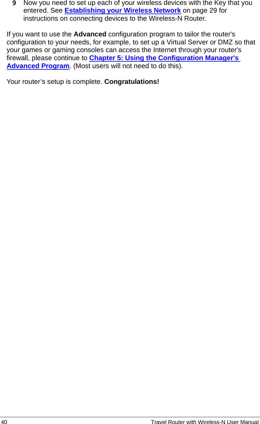 40                                                          Travel Router with Wireless-N User Manual 9 Now you need to set up each of your wireless devices with the Key that you entered. See Establishing your Wireless Network on page 29 for instructions on connecting devices to the Wireless-N Router.  If you want to use the Advanced configuration program to tailor the router&apos;s configuration to your needs, for example, to set up a Virtual Server or DMZ so that your games or gaming consoles can access the Internet through your router&apos;s firewall, please continue to Chapter 5: Using the Configuration Manager&apos;s Advanced Program. (Most users will not need to do this).  Your router’s setup is complete. Congratulations!