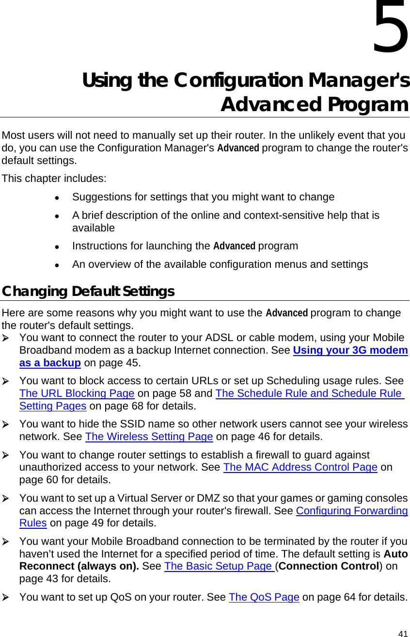                                    41  5 Using the Configuration Manager&apos;s Advanced Program Most users will not need to manually set up their router. In the unlikely event that you do, you can use the Configuration Manager&apos;s Advanced program to change the router&apos;s default settings. This chapter includes: • Suggestions for settings that you might want to change • A brief description of the online and context-sensitive help that is available • Instructions for launching the Advanced program • An overview of the available configuration menus and settings Changing Default Settings Here are some reasons why you might want to use the Advanced program to change the router&apos;s default settings. ¾ You want to connect the router to your ADSL or cable modem, using your Mobile Broadband modem as a backup Internet connection. See Using your 3G modem as a backup on page 45.   ¾ You want to block access to certain URLs or set up Scheduling usage rules. See The URL Blocking Page on page 58 and The Schedule Rule and Schedule Rule Setting Pages on page 68 for details. ¾ You want to hide the SSID name so other network users cannot see your wireless network. See The Wireless Setting Page on page 46 for details. ¾ You want to change router settings to establish a firewall to guard against unauthorized access to your network. See The MAC Address Control Page on page 60 for details. ¾ You want to set up a Virtual Server or DMZ so that your games or gaming consoles can access the Internet through your router&apos;s firewall. See Configuring Forwarding Rules on page 49 for details. ¾ You want your Mobile Broadband connection to be terminated by the router if you haven’t used the Internet for a specified period of time. The default setting is Auto Reconnect (always on). See The Basic Setup Page (Connection Control) on page 43 for details. ¾ You want to set up QoS on your router. See The QoS Page on page 64 for details. 