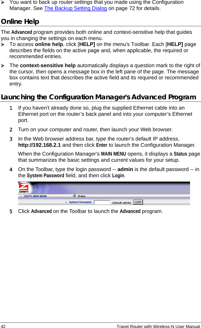 42                                                          Travel Router with Wireless-N User Manual ¾ You want to back up router settings that you made using the Configuration Manager. See The Backup Setting Dialog on page 72 for details. Online Help The Advanced program provides both online and context-sensitive help that guides you in changing the settings on each menu.   ¾ To access online help, click [HELP] on the menu&apos;s Toolbar. Each [HELP] page describes the fields on the active page and, when applicable, the required or recommended entries.   ¾ The context-sensitive help automatically displays a question mark to the right of the cursor, then opens a message box in the left pane of the page. The message box contains text that describes the active field and its required or recommended entry. Launching the Configuration Manager&apos;s Advanced Program 1 If you haven&apos;t already done so, plug the supplied Ethernet cable into an Ethernet port on the router’s back panel and into your computer’s Ethernet port. 2 Turn on your computer and router, then launch your Web browser. 3 In the Web browser address bar, type the router&apos;s default IP address, http://192.168.2.1 and then click Enter to launch the Configuration Manager. When the Configuration Manager&apos;s MAIN MENU opens, it displays a Status page that summarizes the basic settings and current values for your setup.   4 On the Toolbar, type the login password -- admin is the default password -- in the System Password field, and then click Login.   5 Click Advanced on the Toolbar to launch the Advanced program.  