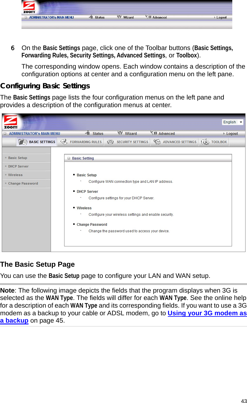                                    43   6 On the Basic Settings page, click one of the Toolbar buttons (Basic Settings, Forwarding Rules, Security Settings, Advanced Settings, or Toolbox). The corresponding window opens. Each window contains a description of the configuration options at center and a configuration menu on the left pane.   Configuring Basic Settings The Basic Settings page lists the four configuration menus on the left pane and provides a description of the configuration menus at center.  The Basic Setup Page You can use the Basic Setup page to configure your LAN and WAN setup. Note: The following image depicts the fields that the program displays when 3G is selected as the WAN Type. The fields will differ for each WAN Type. See the online help for a description of each WAN Type and its corresponding fields. If you want to use a 3G modem as a backup to your cable or ADSL modem, go to Using your 3G modem as a backup on page 45. 