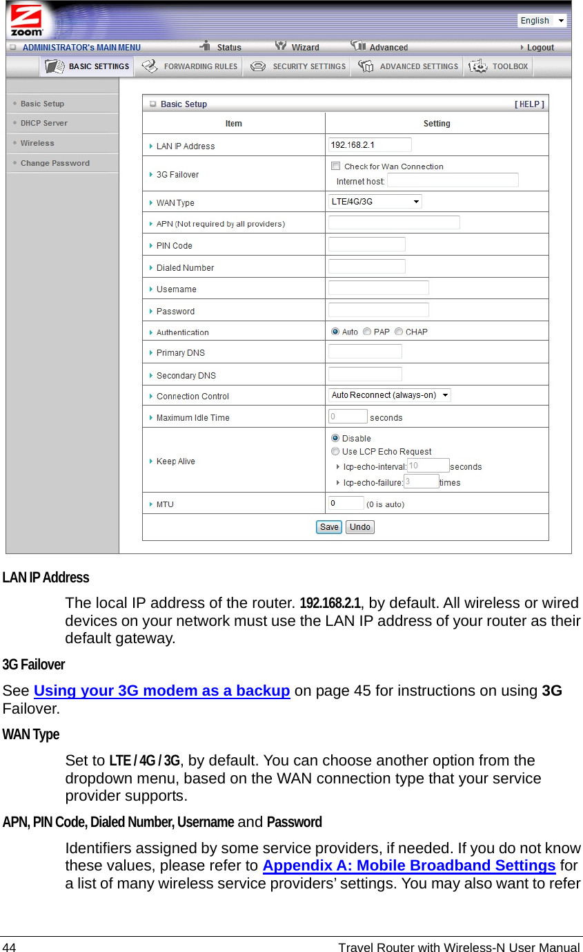 44                                                          Travel Router with Wireless-N User Manual  LAN IP Address  The local IP address of the router. 192.168.2.1, by default. All wireless or wired devices on your network must use the LAN IP address of your router as their default gateway. 3G Failover  See Using your 3G modem as a backup on page 45 for instructions on using 3G Failover. WAN Type  Set to LTE / 4G / 3G, by default. You can choose another option from the dropdown menu, based on the WAN connection type that your service provider supports. APN, PIN Code, Dialed Number, Username and Password  Identifiers assigned by some service providers, if needed. If you do not know these values, please refer to Appendix A: Mobile Broadband Settings for a list of many wireless service providers’ settings. You may also want to refer 