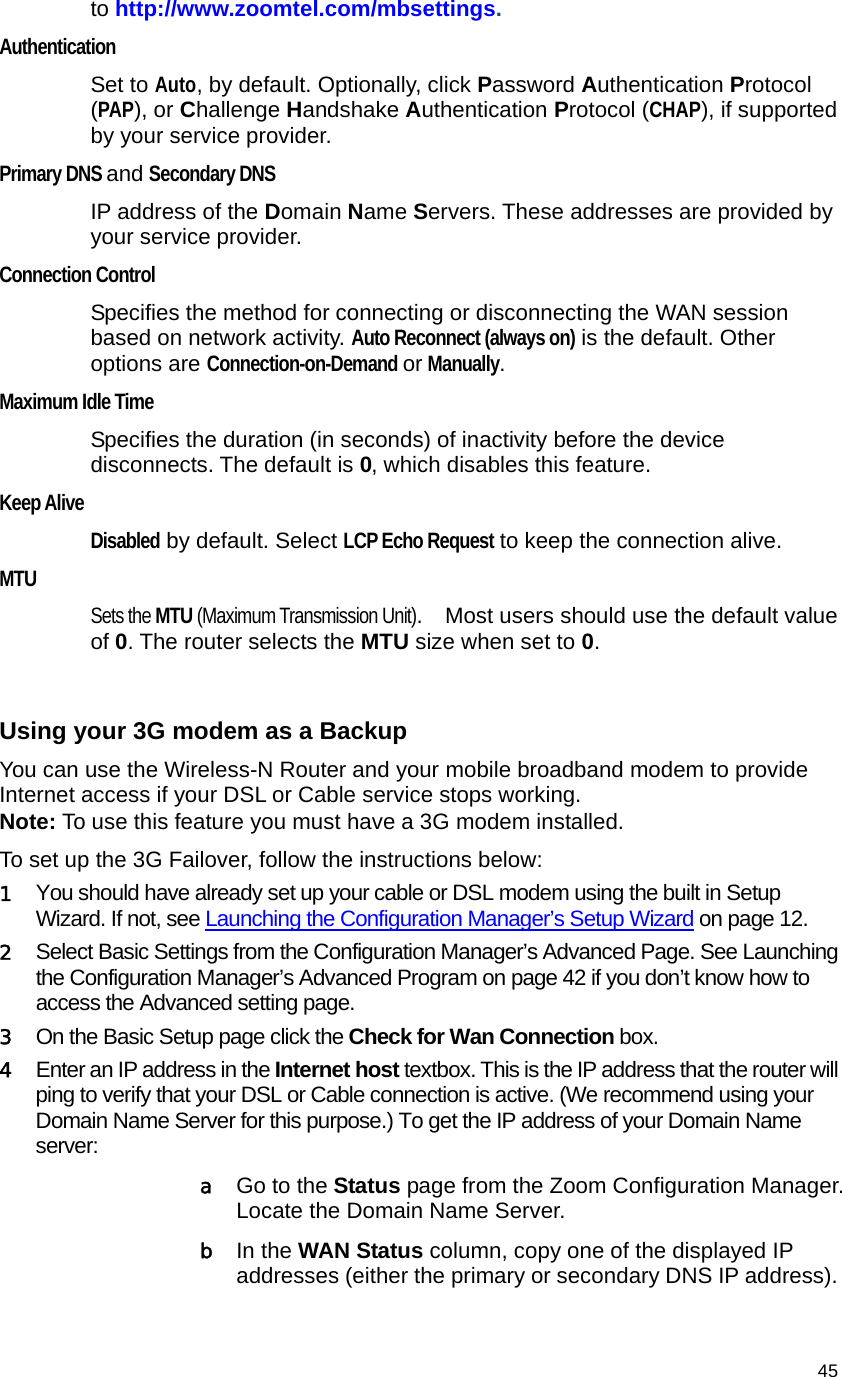                                    45 to http://www.zoomtel.com/mbsettings.  Authentication Set to Auto, by default. Optionally, click Password Authentication Protocol (PAP), or Challenge Handshake Authentication Protocol (CHAP), if supported by your service provider. Primary DNS and Secondary DNS IP address of the Domain Name Servers. These addresses are provided by your service provider. Connection Control  Specifies the method for connecting or disconnecting the WAN session based on network activity. Auto Reconnect (always on) is the default. Other options are Connection-on-Demand or Manually.  Maximum Idle Time  Specifies the duration (in seconds) of inactivity before the device disconnects. The default is 0, which disables this feature. Keep Alive  Disabled by default. Select LCP Echo Request to keep the connection alive. MTU Sets the MTU (Maximum Transmission Unit).    Most users should use the default value of 0. The router selects the MTU size when set to 0.    Using your 3G modem as a Backup You can use the Wireless-N Router and your mobile broadband modem to provide Internet access if your DSL or Cable service stops working.   Note: To use this feature you must have a 3G modem installed. To set up the 3G Failover, follow the instructions below:   1 You should have already set up your cable or DSL modem using the built in Setup Wizard. If not, see Launching the Configuration Manager’s Setup Wizard on page 12. 2 Select Basic Settings from the Configuration Manager’s Advanced Page. See Launching the Configuration Manager’s Advanced Program on page 42 if you don’t know how to access the Advanced setting page. 3 On the Basic Setup page click the Check for Wan Connection box.  4 Enter an IP address in the Internet host textbox. This is the IP address that the router will ping to verify that your DSL or Cable connection is active. (We recommend using your Domain Name Server for this purpose.) To get the IP address of your Domain Name server:  a Go to the Status page from the Zoom Configuration Manager. Locate the Domain Name Server.   b In the WAN Status column, copy one of the displayed IP addresses (either the primary or secondary DNS IP address).   